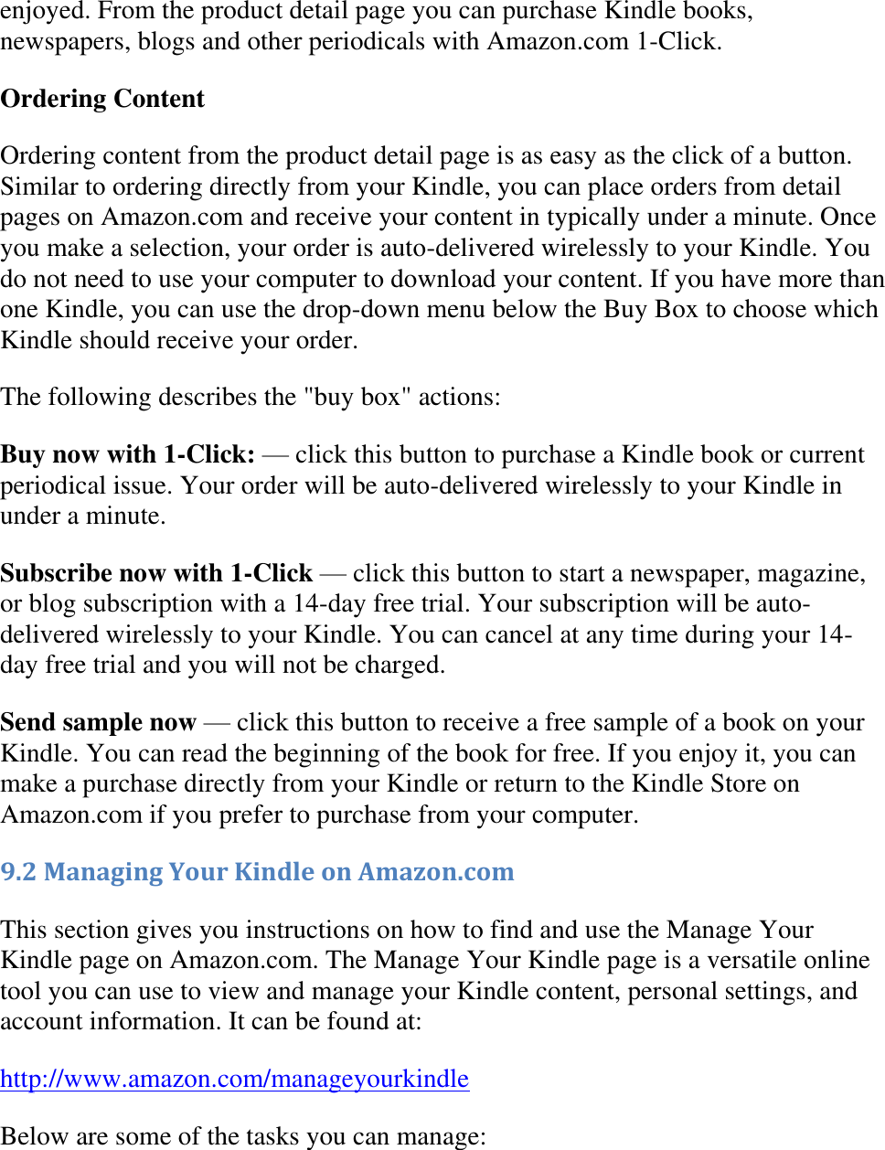   enjoyed. From the product detail page you can purchase Kindle books, newspapers, blogs and other periodicals with Amazon.com 1-Click. Ordering Content Ordering content from the product detail page is as easy as the click of a button. Similar to ordering directly from your Kindle, you can place orders from detail pages on Amazon.com and receive your content in typically under a minute. Once you make a selection, your order is auto-delivered wirelessly to your Kindle. You do not need to use your computer to download your content. If you have more than one Kindle, you can use the drop-down menu below the Buy Box to choose which Kindle should receive your order. The following describes the &quot;buy box&quot; actions: Buy now with 1-Click: — click this button to purchase a Kindle book or current periodical issue. Your order will be auto-delivered wirelessly to your Kindle in under a minute. Subscribe now with 1-Click — click this button to start a newspaper, magazine, or blog subscription with a 14-day free trial. Your subscription will be auto-delivered wirelessly to your Kindle. You can cancel at any time during your 14-day free trial and you will not be charged. Send sample now — click this button to receive a free sample of a book on your Kindle. You can read the beginning of the book for free. If you enjoy it, you can make a purchase directly from your Kindle or return to the Kindle Store on Amazon.com if you prefer to purchase from your computer. 9.2 Managing Your Kindle on Amazon.com This section gives you instructions on how to find and use the Manage Your Kindle page on Amazon.com. The Manage Your Kindle page is a versatile online tool you can use to view and manage your Kindle content, personal settings, and account information. It can be found at: http://www.amazon.com/manageyourkindle Below are some of the tasks you can manage: 