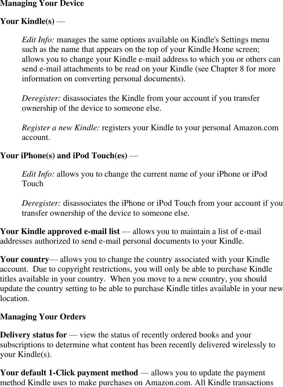   Managing Your Device Your Kindle(s) —  Edit Info: manages the same options available on Kindle&apos;s Settings menu such as the name that appears on the top of your Kindle Home screen; allows you to change your Kindle e-mail address to which you or others can send e-mail attachments to be read on your Kindle (see Chapter 8 for more information on converting personal documents).  Deregister: disassociates the Kindle from your account if you transfer ownership of the device to someone else.  Register a new Kindle: registers your Kindle to your personal Amazon.com account. Your iPhone(s) and iPod Touch(es) —  Edit Info: allows you to change the current name of your iPhone or iPod Touch  Deregister: disassociates the iPhone or iPod Touch from your account if you transfer ownership of the device to someone else. Your Kindle approved e-mail list — allows you to maintain a list of e-mail addresses authorized to send e-mail personal documents to your Kindle. Your country— allows you to change the country associated with your Kindle account.  Due to copyright restrictions, you will only be able to purchase Kindle titles available in your country.  When you move to a new country, you should update the country setting to be able to purchase Kindle titles available in your new location. Managing Your Orders Delivery status for — view the status of recently ordered books and your subscriptions to determine what content has been recently delivered wirelessly to your Kindle(s). Your default 1-Click payment method — allows you to update the payment method Kindle uses to make purchases on Amazon.com. All Kindle transactions 