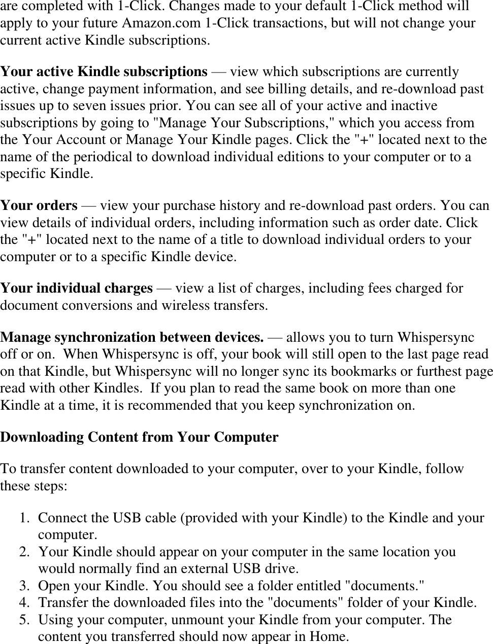   are completed with 1-Click. Changes made to your default 1-Click method will apply to your future Amazon.com 1-Click transactions, but will not change your current active Kindle subscriptions. Your active Kindle subscriptions — view which subscriptions are currently active, change payment information, and see billing details, and re-download past issues up to seven issues prior. You can see all of your active and inactive subscriptions by going to &quot;Manage Your Subscriptions,&quot; which you access from the Your Account or Manage Your Kindle pages. Click the &quot;+&quot; located next to the name of the periodical to download individual editions to your computer or to a specific Kindle. Your orders — view your purchase history and re-download past orders. You can view details of individual orders, including information such as order date. Click the &quot;+&quot; located next to the name of a title to download individual orders to your computer or to a specific Kindle device. Your individual charges — view a list of charges, including fees charged for document conversions and wireless transfers. Manage synchronization between devices. — allows you to turn Whispersync off or on.  When Whispersync is off, your book will still open to the last page read on that Kindle, but Whispersync will no longer sync its bookmarks or furthest page read with other Kindles.  If you plan to read the same book on more than one Kindle at a time, it is recommended that you keep synchronization on. Downloading Content from Your Computer To transfer content downloaded to your computer, over to your Kindle, follow these steps: 1. Connect the USB cable (provided with your Kindle) to the Kindle and your computer.  2. Your Kindle should appear on your computer in the same location you would normally find an external USB drive.  3. Open your Kindle. You should see a folder entitled &quot;documents.&quot;  4. Transfer the downloaded files into the &quot;documents&quot; folder of your Kindle.  5. Using your computer, unmount your Kindle from your computer. The content you transferred should now appear in Home.  