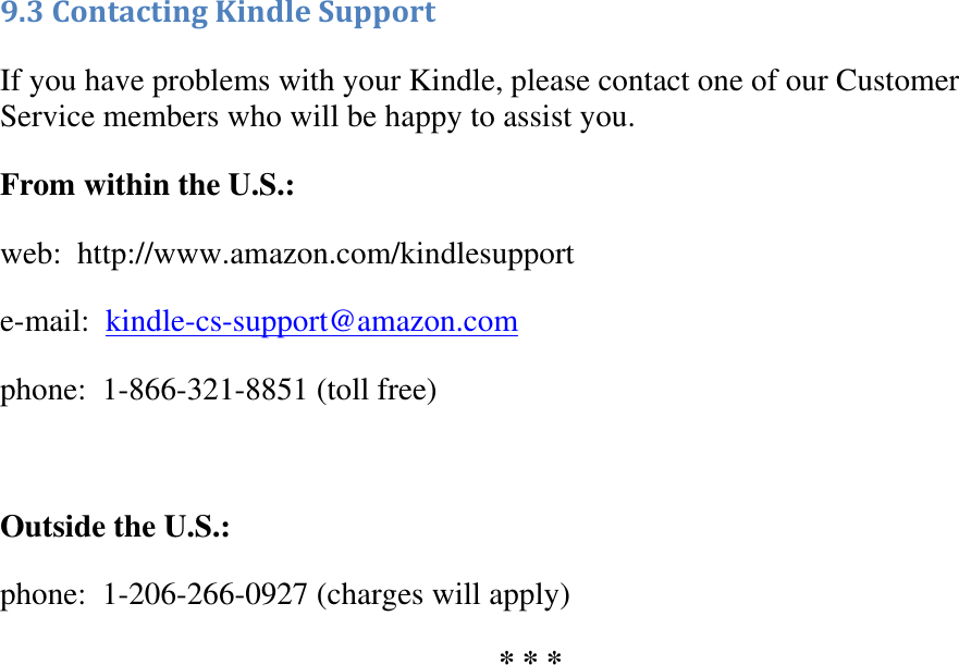   9.3 Contacting Kindle Support  If you have problems with your Kindle, please contact one of our Customer Service members who will be happy to assist you. From within the U.S.: web:  http://www.amazon.com/kindlesupport e-mail:  kindle-cs-support@amazon.com phone:  1-866-321-8851 (toll free)  Outside the U.S.: phone:  1-206-266-0927 (charges will apply) * * * 