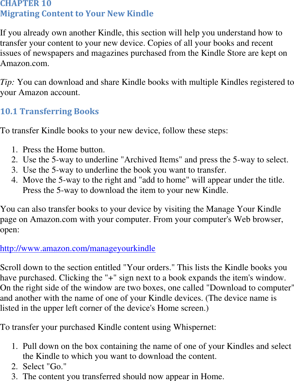   CHAPTER 10 Migrating Content to Your New Kindle If you already own another Kindle, this section will help you understand how to transfer your content to your new device. Copies of all your books and recent issues of newspapers and magazines purchased from the Kindle Store are kept on Amazon.com.  Tip: You can download and share Kindle books with multiple Kindles registered to your Amazon account. 10.1 Transferring Books To transfer Kindle books to your new device, follow these steps: 1. Press the Home button.  2. Use the 5-way to underline &quot;Archived Items&quot; and press the 5-way to select.  3. Use the 5-way to underline the book you want to transfer.  4. Move the 5-way to the right and &quot;add to home&quot; will appear under the title. Press the 5-way to download the item to your new Kindle.  You can also transfer books to your device by visiting the Manage Your Kindle page on Amazon.com with your computer. From your computer&apos;s Web browser, open:  http://www.amazon.com/manageyourkindle Scroll down to the section entitled &quot;Your orders.&quot; This lists the Kindle books you have purchased. Clicking the &quot;+&quot; sign next to a book expands the item&apos;s window. On the right side of the window are two boxes, one called &quot;Download to computer&quot; and another with the name of one of your Kindle devices. (The device name is listed in the upper left corner of the device&apos;s Home screen.) To transfer your purchased Kindle content using Whispernet: 1. Pull down on the box containing the name of one of your Kindles and select the Kindle to which you want to download the content.  2. Select &quot;Go.&quot;  3. The content you transferred should now appear in Home.   