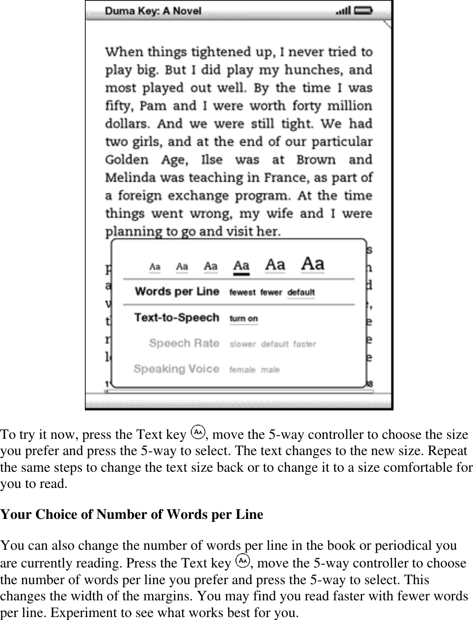    To try it now, press the Text key  , move the 5-way controller to choose the size you prefer and press the 5-way to select. The text changes to the new size. Repeat the same steps to change the text size back or to change it to a size comfortable for you to read. Your Choice of Number of Words per Line You can also change the number of words per line in the book or periodical you are currently reading. Press the Text key  , move the 5-way controller to choose the number of words per line you prefer and press the 5-way to select. This changes the width of the margins. You may find you read faster with fewer words per line. Experiment to see what works best for you. 