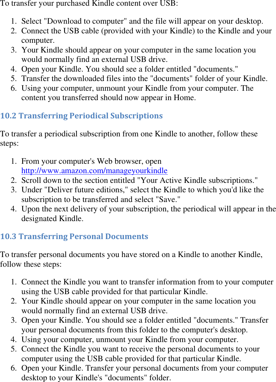   To transfer your purchased Kindle content over USB: 1. Select &quot;Download to computer&quot; and the file will appear on your desktop.  2. Connect the USB cable (provided with your Kindle) to the Kindle and your computer.  3. Your Kindle should appear on your computer in the same location you would normally find an external USB drive.  4. Open your Kindle. You should see a folder entitled &quot;documents.&quot;  5. Transfer the downloaded files into the &quot;documents&quot; folder of your Kindle.  6. Using your computer, unmount your Kindle from your computer. The content you transferred should now appear in Home.  10.2 Transferring Periodical Subscriptions To transfer a periodical subscription from one Kindle to another, follow these steps: 1. From your computer&apos;s Web browser, open http://www.amazon.com/manageyourkindle  2. Scroll down to the section entitled &quot;Your Active Kindle subscriptions.&quot;  3. Under &quot;Deliver future editions,&quot; select the Kindle to which you&apos;d like the subscription to be transferred and select &quot;Save.&quot;  4. Upon the next delivery of your subscription, the periodical will appear in the designated Kindle.  10.3 Transferring Personal Documents To transfer personal documents you have stored on a Kindle to another Kindle, follow these steps: 1. Connect the Kindle you want to transfer information from to your computer using the USB cable provided for that particular Kindle.  2. Your Kindle should appear on your computer in the same location you would normally find an external USB drive.  3. Open your Kindle. You should see a folder entitled &quot;documents.&quot; Transfer your personal documents from this folder to the computer&apos;s desktop.  4. Using your computer, unmount your Kindle from your computer.  5. Connect the Kindle you want to receive the personal documents to your computer using the USB cable provided for that particular Kindle.  6. Open your Kindle. Transfer your personal documents from your computer desktop to your Kindle&apos;s &quot;documents&quot; folder.  