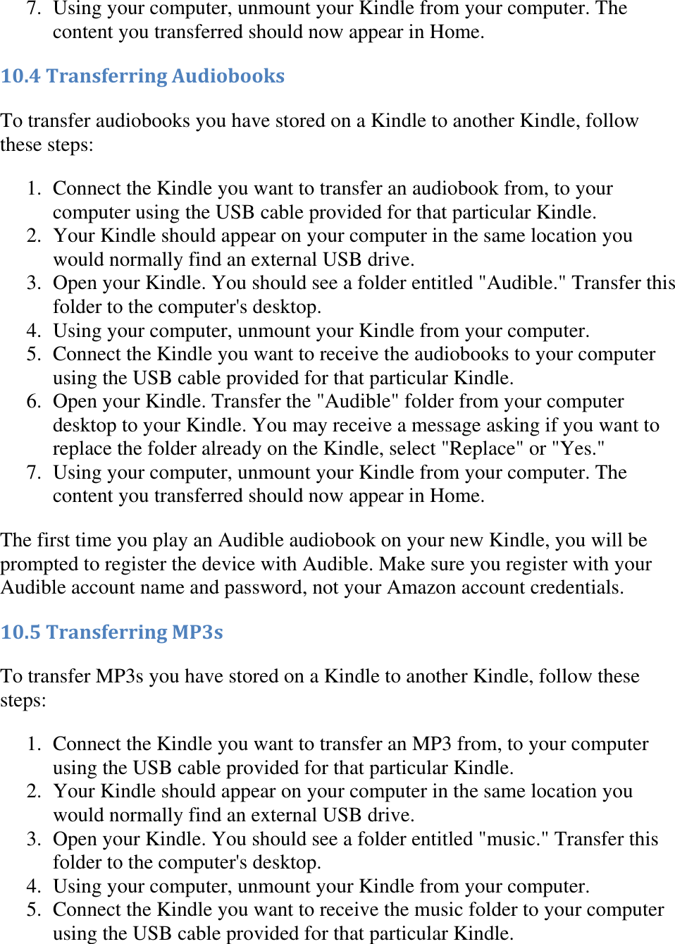   7. Using your computer, unmount your Kindle from your computer. The content you transferred should now appear in Home.  10.4 Transferring Audiobooks To transfer audiobooks you have stored on a Kindle to another Kindle, follow these steps: 1. Connect the Kindle you want to transfer an audiobook from, to your computer using the USB cable provided for that particular Kindle.  2. Your Kindle should appear on your computer in the same location you would normally find an external USB drive.  3. Open your Kindle. You should see a folder entitled &quot;Audible.&quot; Transfer this folder to the computer&apos;s desktop.  4. Using your computer, unmount your Kindle from your computer.  5. Connect the Kindle you want to receive the audiobooks to your computer using the USB cable provided for that particular Kindle.  6. Open your Kindle. Transfer the &quot;Audible&quot; folder from your computer desktop to your Kindle. You may receive a message asking if you want to replace the folder already on the Kindle, select &quot;Replace&quot; or &quot;Yes.&quot;  7. Using your computer, unmount your Kindle from your computer. The content you transferred should now appear in Home.  The first time you play an Audible audiobook on your new Kindle, you will be prompted to register the device with Audible. Make sure you register with your Audible account name and password, not your Amazon account credentials. 10.5 Transferring MP3s To transfer MP3s you have stored on a Kindle to another Kindle, follow these steps: 1. Connect the Kindle you want to transfer an MP3 from, to your computer using the USB cable provided for that particular Kindle.  2. Your Kindle should appear on your computer in the same location you would normally find an external USB drive.  3. Open your Kindle. You should see a folder entitled &quot;music.&quot; Transfer this folder to the computer&apos;s desktop.  4. Using your computer, unmount your Kindle from your computer.  5. Connect the Kindle you want to receive the music folder to your computer using the USB cable provided for that particular Kindle.  