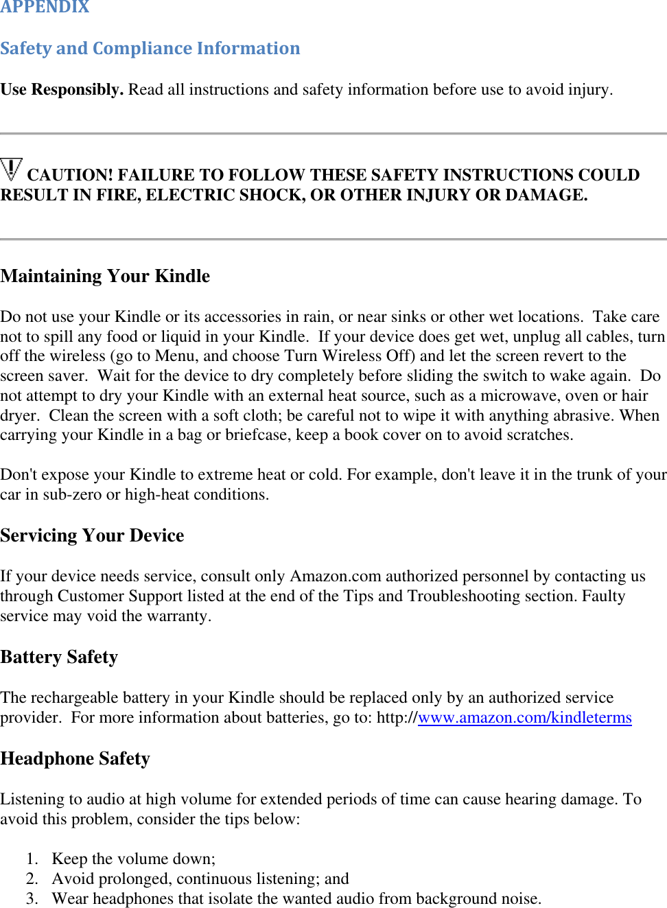   APPENDIX Safety and Compliance Information Use Responsibly. Read all instructions and safety information before use to avoid injury.    CAUTION! FAILURE TO FOLLOW THESE SAFETY INSTRUCTIONS COULD RESULT IN FIRE, ELECTRIC SHOCK, OR OTHER INJURY OR DAMAGE.   Maintaining Your Kindle Do not use your Kindle or its accessories in rain, or near sinks or other wet locations.  Take care not to spill any food or liquid in your Kindle.  If your device does get wet, unplug all cables, turn off the wireless (go to Menu, and choose Turn Wireless Off) and let the screen revert to the screen saver.  Wait for the device to dry completely before sliding the switch to wake again.  Do not attempt to dry your Kindle with an external heat source, such as a microwave, oven or hair dryer.  Clean the screen with a soft cloth; be careful not to wipe it with anything abrasive. When carrying your Kindle in a bag or briefcase, keep a book cover on to avoid scratches. Don&apos;t expose your Kindle to extreme heat or cold. For example, don&apos;t leave it in the trunk of your car in sub-zero or high-heat conditions. Servicing Your Device If your device needs service, consult only Amazon.com authorized personnel by contacting us through Customer Support listed at the end of the Tips and Troubleshooting section. Faulty service may void the warranty. Battery Safety The rechargeable battery in your Kindle should be replaced only by an authorized service provider.  For more information about batteries, go to: http://www.amazon.com/kindleterms Headphone Safety Listening to audio at high volume for extended periods of time can cause hearing damage. To avoid this problem, consider the tips below: 1. Keep the volume down;  2. Avoid prolonged, continuous listening; and  3. Wear headphones that isolate the wanted audio from background noise.  