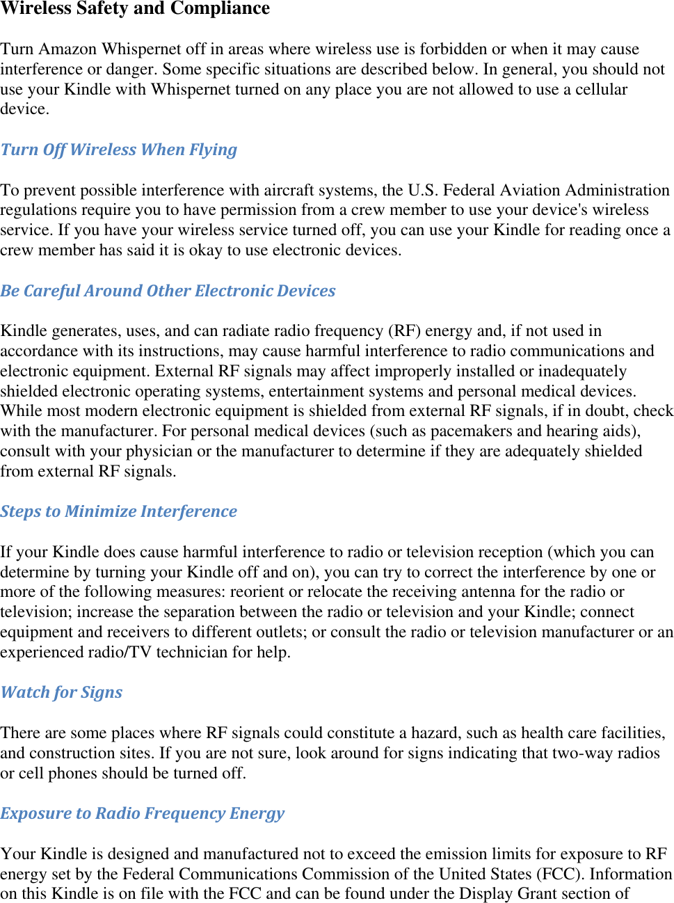   Wireless Safety and Compliance Turn Amazon Whispernet off in areas where wireless use is forbidden or when it may cause interference or danger. Some specific situations are described below. In general, you should not use your Kindle with Whispernet turned on any place you are not allowed to use a cellular device. Turn Off Wireless When Flying To prevent possible interference with aircraft systems, the U.S. Federal Aviation Administration regulations require you to have permission from a crew member to use your device&apos;s wireless service. If you have your wireless service turned off, you can use your Kindle for reading once a crew member has said it is okay to use electronic devices. Be Careful Around Other Electronic Devices Kindle generates, uses, and can radiate radio frequency (RF) energy and, if not used in accordance with its instructions, may cause harmful interference to radio communications and electronic equipment. External RF signals may affect improperly installed or inadequately shielded electronic operating systems, entertainment systems and personal medical devices. While most modern electronic equipment is shielded from external RF signals, if in doubt, check with the manufacturer. For personal medical devices (such as pacemakers and hearing aids), consult with your physician or the manufacturer to determine if they are adequately shielded from external RF signals. Steps to Minimize Interference If your Kindle does cause harmful interference to radio or television reception (which you can determine by turning your Kindle off and on), you can try to correct the interference by one or more of the following measures: reorient or relocate the receiving antenna for the radio or television; increase the separation between the radio or television and your Kindle; connect equipment and receivers to different outlets; or consult the radio or television manufacturer or an experienced radio/TV technician for help. Watch for Signs There are some places where RF signals could constitute a hazard, such as health care facilities, and construction sites. If you are not sure, look around for signs indicating that two-way radios or cell phones should be turned off. Exposure to Radio Frequency Energy Your Kindle is designed and manufactured not to exceed the emission limits for exposure to RF energy set by the Federal Communications Commission of the United States (FCC). Information on this Kindle is on file with the FCC and can be found under the Display Grant section of 