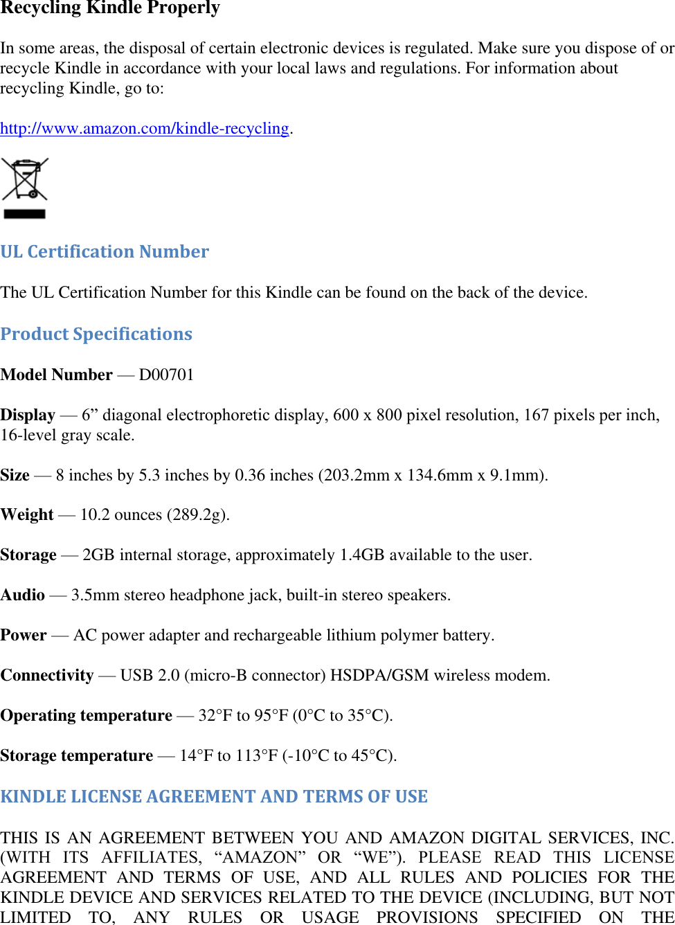   Recycling Kindle Properly In some areas, the disposal of certain electronic devices is regulated. Make sure you dispose of or recycle Kindle in accordance with your local laws and regulations. For information about recycling Kindle, go to: http://www.amazon.com/kindle-recycling.   UL Certification Number The UL Certification Number for this Kindle can be found on the back of the device. Product Specifications Model Number — D00701 Display — 6‖ diagonal electrophoretic display, 600 x 800 pixel resolution, 167 pixels per inch, 16-level gray scale. Size — 8 inches by 5.3 inches by 0.36 inches (203.2mm x 134.6mm x 9.1mm). Weight — 10.2 ounces (289.2g). Storage — 2GB internal storage, approximately 1.4GB available to the user. Audio — 3.5mm stereo headphone jack, built-in stereo speakers. Power — AC power adapter and rechargeable lithium polymer battery. Connectivity — USB 2.0 (micro-B connector) HSDPA/GSM wireless modem. Operating temperature — 32°F to 95°F (0°C to 35°C). Storage temperature — 14°F to 113°F (-10°C to 45°C). KINDLE LICENSE AGREEMENT AND TERMS OF USE THIS IS AN AGREEMENT BETWEEN YOU AND AMAZON DIGITAL SERVICES, INC. (WITH  ITS  AFFILIATES,  ―AMAZON‖  OR  ―WE‖).  PLEASE  READ  THIS  LICENSE AGREEMENT  AND  TERMS  OF  USE,  AND  ALL  RULES  AND  POLICIES  FOR  THE KINDLE DEVICE AND SERVICES RELATED TO THE DEVICE (INCLUDING, BUT NOT LIMITED  TO,  ANY  RULES  OR  USAGE  PROVISIONS  SPECIFIED  ON  THE 
