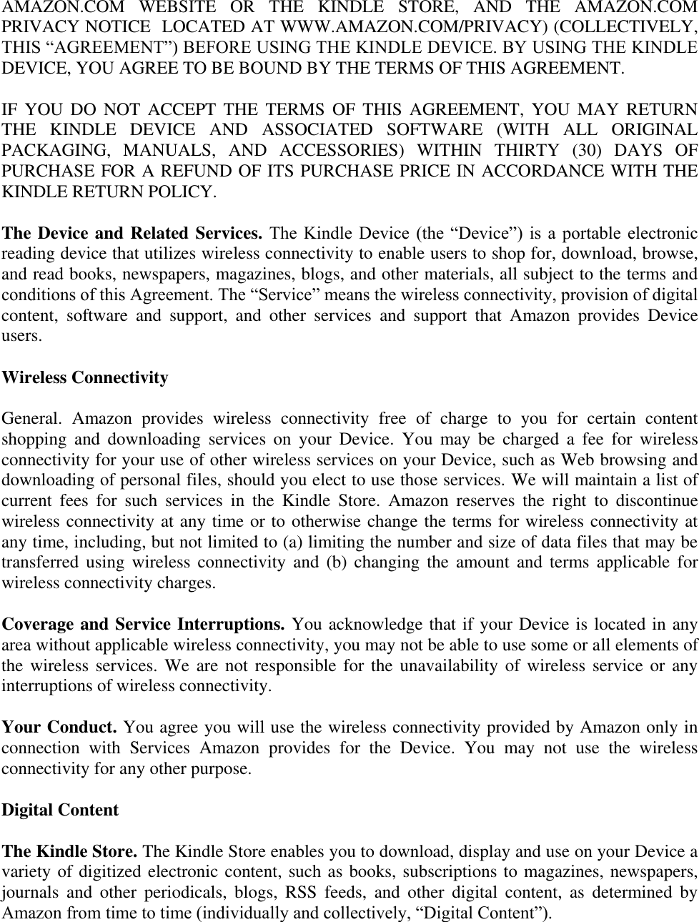   AMAZON.COM  WEBSITE  OR  THE  KINDLE  STORE,  AND  THE  AMAZON.COM PRIVACY NOTICE  LOCATED AT WWW.AMAZON.COM/PRIVACY) (COLLECTIVELY, THIS ―AGREEMENT‖) BEFORE USING THE KINDLE DEVICE. BY USING THE KINDLE DEVICE, YOU AGREE TO BE BOUND BY THE TERMS OF THIS AGREEMENT.  IF  YOU  DO  NOT  ACCEPT THE  TERMS  OF  THIS  AGREEMENT,  YOU MAY  RETURN THE  KINDLE  DEVICE  AND  ASSOCIATED  SOFTWARE  (WITH  ALL  ORIGINAL PACKAGING,  MANUALS,  AND  ACCESSORIES)  WITHIN  THIRTY  (30)  DAYS  OF PURCHASE FOR A REFUND OF ITS PURCHASE PRICE IN ACCORDANCE WITH THE KINDLE RETURN POLICY. The Device and Related Services. The  Kindle  Device  (the ―Device‖)  is  a portable  electronic reading device that utilizes wireless connectivity to enable users to shop for, download, browse, and read books, newspapers, magazines, blogs, and other materials, all subject to the terms and conditions of this Agreement. The ―Service‖ means the wireless connectivity, provision of digital content,  software  and  support,  and  other  services  and  support  that  Amazon  provides  Device users. Wireless Connectivity General.  Amazon  provides  wireless  connectivity  free  of  charge  to  you  for  certain  content shopping  and  downloading  services  on  your  Device.  You  may  be  charged  a  fee  for  wireless connectivity for your use of other wireless services on your Device, such as Web browsing and downloading of personal files, should you elect to use those services. We will maintain a list of current  fees  for  such  services  in  the  Kindle  Store.  Amazon  reserves  the  right  to  discontinue wireless connectivity at any time or to otherwise change the terms for wireless connectivity at any time, including, but not limited to (a) limiting the number and size of data files that may be transferred  using wireless connectivity  and  (b)  changing the  amount  and  terms applicable  for wireless connectivity charges. Coverage and Service Interruptions. You acknowledge that if your Device is located in any area without applicable wireless connectivity, you may not be able to use some or all elements of the wireless services. We are  not responsible for  the unavailability  of wireless service  or any interruptions of wireless connectivity. Your Conduct. You agree you will use the wireless connectivity provided by Amazon only in connection  with  Services  Amazon  provides  for  the  Device.  You  may  not  use  the  wireless connectivity for any other purpose.   Digital Content The Kindle Store. The Kindle Store enables you to download, display and use on your Device a variety of digitized electronic content, such as books, subscriptions to magazines, newspapers, journals  and  other  periodicals,  blogs,  RSS  feeds,  and  other  digital  content,  as  determined  by Amazon from time to time (individually and collectively, ―Digital Content‖).   