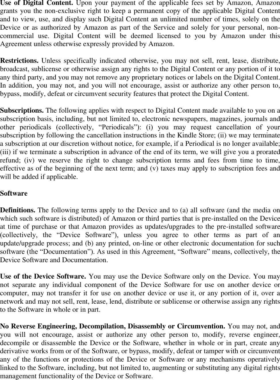   Use of Digital  Content.  Upon your  payment of  the  applicable fees  set  by Amazon,  Amazon grants you the non-exclusive right to keep a permanent copy of the applicable Digital Content and to view, use, and display such Digital Content an unlimited number of times, solely on the Device or as authorized by Amazon as part of the Service and solely for your  personal, non-commercial  use.  Digital  Content  will  be  deemed  licensed  to  you  by  Amazon  under  this Agreement unless otherwise expressly provided by Amazon. Restrictions. Unless  specifically indicated otherwise,  you may not sell, rent, lease,  distribute, broadcast, sublicense or otherwise assign any rights to the Digital Content or any portion of it to any third party, and you may not remove any proprietary notices or labels on the Digital Content. In addition, you may not, and you will not encourage, assist or authorize any other person to, bypass, modify, defeat or circumvent security features that protect the Digital Content. Subscriptions. The following applies with respect to Digital Content made available to you on a subscription basis, including, but not limited to, electronic newspapers, magazines, journals and other  periodicals  (collectively,  ―Periodicals‖):  (i)  you  may  request  cancellation  of  your subscription by following the cancellation instructions in the Kindle Store; (ii) we may terminate a subscription at our discretion without notice, for example, if a Periodical is no longer available; (iii) if we terminate a subscription in advance of the end of its term, we will give you a prorated refund;  (iv)  we  reserve  the  right  to  change  subscription  terms  and  fees  from  time  to  time, effective as of the beginning of the next term; and (v) taxes may apply to subscription fees and will be added if applicable. Software Definitions. The following terms apply to the Device and to (a) all software (and the media on which such software is distributed) of Amazon or third parties that is pre-installed on the Device at time of purchase or that Amazon provides as updates/upgrades to the pre-installed software (collectively,  the  ―Device  Software‖),  unless  you  agree  to  other  terms  as  part  of  an update/upgrade process; and (b) any printed, on-line or other electronic documentation for such software (the ―Documentation‖). As used in this Agreement, ―Software‖ means, collectively, the Device Software and Documentation. Use of the Device Software. You may use the Device Software only on the Device. You may not  separate  any  individual  component  of  the  Device  Software  for  use  on  another  device  or computer, may not transfer it for use on another device or use it, or any portion of it, over a network and may not sell, rent, lease, lend, distribute or sublicense or otherwise assign any rights to the Software in whole or in part. No Reverse Engineering, Decompilation, Disassembly or Circumvention. You may not, and you  will  not  encourage,  assist  or  authorize  any  other  person  to,  modify,  reverse  engineer, decompile or disassemble the Device or the Software, whether in whole or in part, create any derivative works from or of the Software, or bypass, modify, defeat or tamper with or circumvent any of the functions or protections of the Device or Software  or any mechanisms operatively linked to the Software, including, but not limited to, augmenting or substituting any digital rights management functionality of the Device or Software. 
