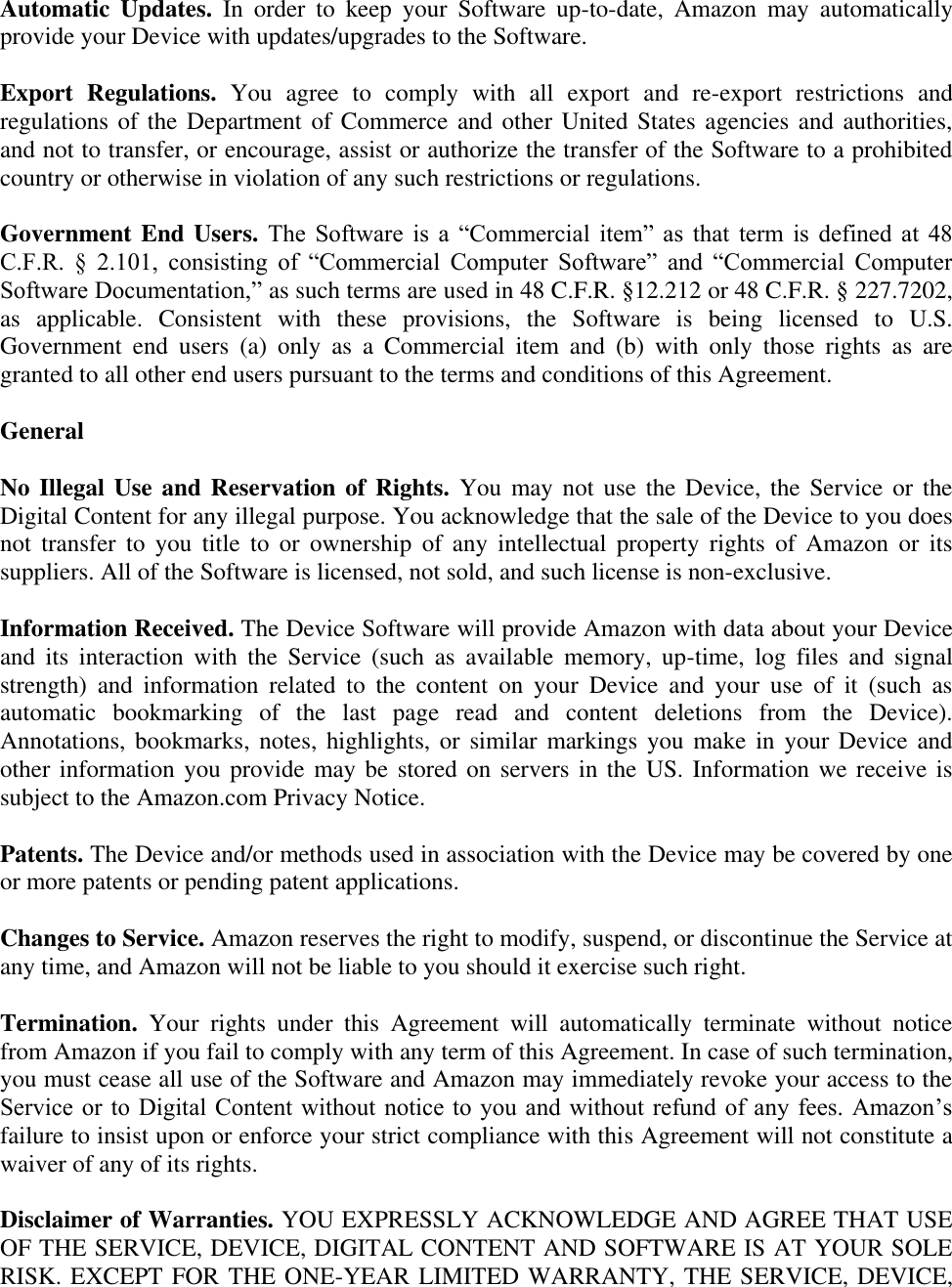   Automatic  Updates.  In  order  to  keep  your  Software  up-to-date,  Amazon  may  automatically provide your Device with updates/upgrades to the Software. Export  Regulations.  You  agree  to  comply  with  all  export  and  re-export  restrictions  and regulations of the Department of Commerce and other United States agencies and authorities, and not to transfer, or encourage, assist or authorize the transfer of the Software to a prohibited country or otherwise in violation of any such restrictions or regulations. Government End Users. The  Software  is  a  ―Commercial  item‖  as  that  term  is  defined  at  48 C.F.R.  §  2.101,  consisting  of  ―Commercial  Computer  Software‖  and  ―Commercial  Computer Software Documentation,‖ as such terms are used in 48 C.F.R. §12.212 or 48 C.F.R. § 227.7202, as  applicable.  Consistent  with  these  provisions,  the  Software  is  being  licensed  to  U.S. Government  end  users  (a)  only  as  a  Commercial  item  and  (b)  with  only  those  rights  as  are granted to all other end users pursuant to the terms and conditions of this Agreement. General No Illegal Use and Reservation of Rights.  You may  not use  the Device,  the Service  or the Digital Content for any illegal purpose. You acknowledge that the sale of the Device to you does not  transfer  to  you  title  to  or  ownership  of  any  intellectual  property  rights  of  Amazon  or its suppliers. All of the Software is licensed, not sold, and such license is non-exclusive. Information Received. The Device Software will provide Amazon with data about your Device and  its  interaction  with  the  Service  (such  as  available  memory,  up-time,  log  files  and  signal strength)  and  information  related  to  the  content  on  your  Device  and  your  use  of  it  (such  as automatic  bookmarking  of  the  last  page  read  and  content  deletions  from  the  Device). Annotations, bookmarks, notes, highlights, or  similar markings you make  in your Device  and other information you provide may be stored on servers in the US. Information we receive is subject to the Amazon.com Privacy Notice. Patents. The Device and/or methods used in association with the Device may be covered by one or more patents or pending patent applications.  Changes to Service. Amazon reserves the right to modify, suspend, or discontinue the Service at any time, and Amazon will not be liable to you should it exercise such right. Termination.  Your  rights  under  this  Agreement  will  automatically  terminate  without  notice from Amazon if you fail to comply with any term of this Agreement. In case of such termination, you must cease all use of the Software and Amazon may immediately revoke your access to the Service or to Digital  Content without notice to you and without  refund  of  any fees. Amazon’s failure to insist upon or enforce your strict compliance with this Agreement will not constitute a waiver of any of its rights. Disclaimer of Warranties. YOU EXPRESSLY ACKNOWLEDGE AND AGREE THAT USE OF THE SERVICE, DEVICE, DIGITAL CONTENT AND SOFTWARE IS AT YOUR SOLE RISK. EXCEPT FOR THE ONE-YEAR LIMITED WARRANTY, THE SERVICE, DEVICE, 