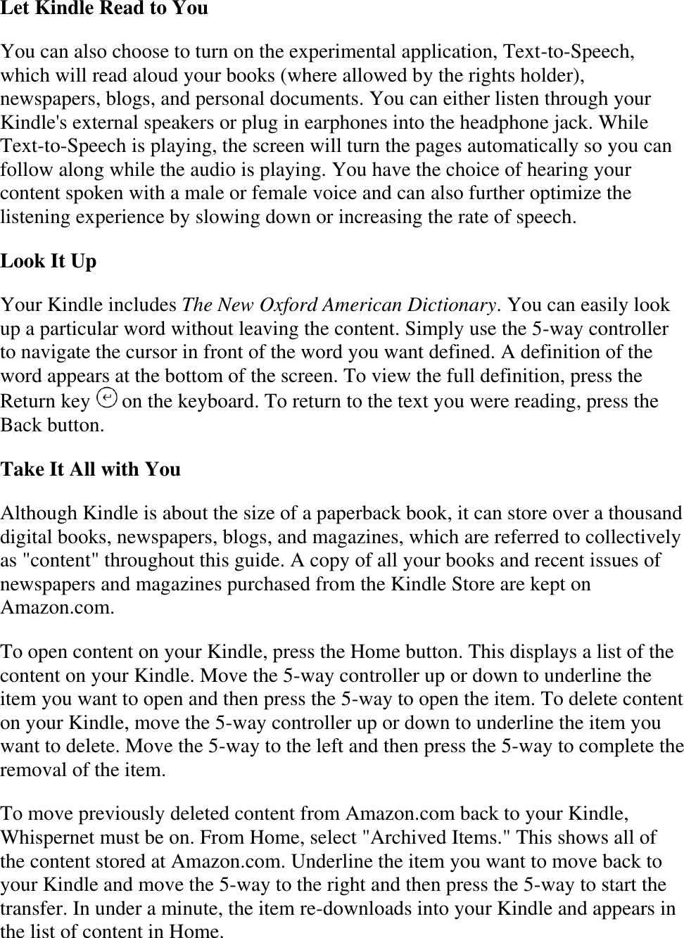   Let Kindle Read to You You can also choose to turn on the experimental application, Text-to-Speech, which will read aloud your books (where allowed by the rights holder), newspapers, blogs, and personal documents. You can either listen through your Kindle&apos;s external speakers or plug in earphones into the headphone jack. While Text-to-Speech is playing, the screen will turn the pages automatically so you can follow along while the audio is playing. You have the choice of hearing your content spoken with a male or female voice and can also further optimize the listening experience by slowing down or increasing the rate of speech. Look It Up Your Kindle includes The New Oxford American Dictionary. You can easily look up a particular word without leaving the content. Simply use the 5-way controller to navigate the cursor in front of the word you want defined. A definition of the word appears at the bottom of the screen. To view the full definition, press the Return key   on the keyboard. To return to the text you were reading, press the Back button. Take It All with You Although Kindle is about the size of a paperback book, it can store over a thousand digital books, newspapers, blogs, and magazines, which are referred to collectively as &quot;content&quot; throughout this guide. A copy of all your books and recent issues of newspapers and magazines purchased from the Kindle Store are kept on Amazon.com. To open content on your Kindle, press the Home button. This displays a list of the content on your Kindle. Move the 5-way controller up or down to underline the item you want to open and then press the 5-way to open the item. To delete content on your Kindle, move the 5-way controller up or down to underline the item you want to delete. Move the 5-way to the left and then press the 5-way to complete the removal of the item. To move previously deleted content from Amazon.com back to your Kindle, Whispernet must be on. From Home, select &quot;Archived Items.&quot; This shows all of the content stored at Amazon.com. Underline the item you want to move back to your Kindle and move the 5-way to the right and then press the 5-way to start the transfer. In under a minute, the item re-downloads into your Kindle and appears in the list of content in Home.  