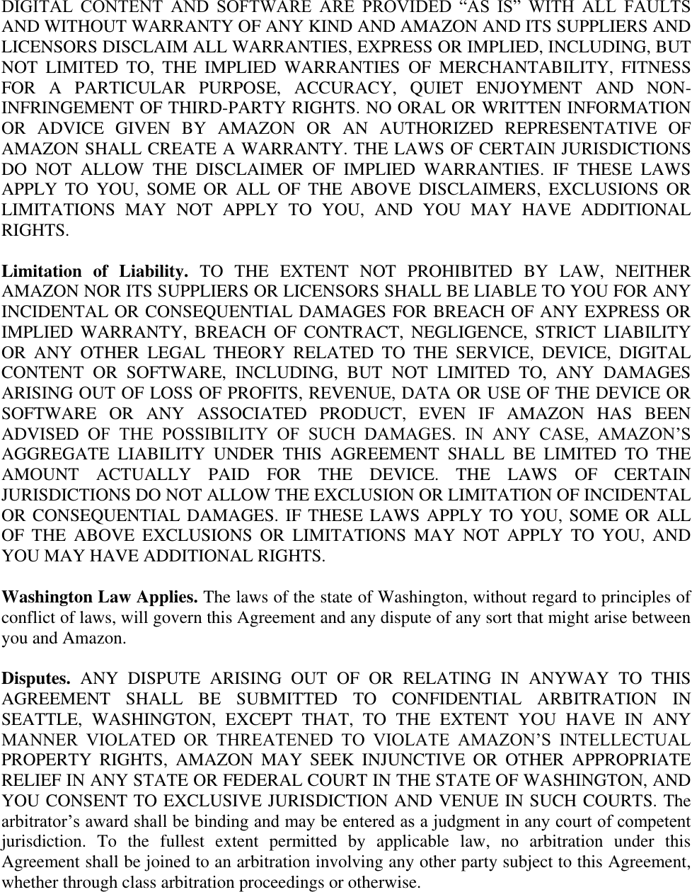   DIGITAL  CONTENT  AND  SOFTWARE  ARE  PROVIDED  ―AS  IS‖  WITH  ALL  FAULTS AND WITHOUT WARRANTY OF ANY KIND AND AMAZON AND ITS SUPPLIERS AND LICENSORS DISCLAIM ALL WARRANTIES, EXPRESS OR IMPLIED, INCLUDING, BUT NOT  LIMITED  TO,  THE  IMPLIED  WARRANTIES  OF  MERCHANTABILITY,  FITNESS FOR  A  PARTICULAR  PURPOSE,  ACCURACY,  QUIET  ENJOYMENT  AND  NON-INFRINGEMENT OF THIRD-PARTY RIGHTS. NO ORAL OR WRITTEN INFORMATION OR  ADVICE  GIVEN  BY  AMAZON  OR  AN  AUTHORIZED  REPRESENTATIVE  OF AMAZON SHALL CREATE A WARRANTY. THE LAWS OF CERTAIN JURISDICTIONS DO  NOT  ALLOW  THE  DISCLAIMER  OF  IMPLIED  WARRANTIES.  IF  THESE  LAWS APPLY  TO  YOU,  SOME  OR  ALL  OF  THE  ABOVE  DISCLAIMERS,  EXCLUSIONS  OR LIMITATIONS  MAY  NOT  APPLY  TO  YOU,  AND  YOU  MAY  HAVE  ADDITIONAL RIGHTS. Limitation  of  Liability.  TO  THE  EXTENT  NOT  PROHIBITED  BY  LAW,  NEITHER AMAZON NOR ITS SUPPLIERS OR LICENSORS SHALL BE LIABLE TO YOU FOR ANY INCIDENTAL OR CONSEQUENTIAL DAMAGES FOR BREACH OF ANY EXPRESS OR IMPLIED  WARRANTY,  BREACH  OF  CONTRACT,  NEGLIGENCE,  STRICT  LIABILITY OR  ANY  OTHER  LEGAL  THEORY  RELATED  TO  THE  SERVICE,  DEVICE,  DIGITAL CONTENT  OR  SOFTWARE,  INCLUDING,  BUT  NOT  LIMITED  TO,  ANY  DAMAGES ARISING OUT OF LOSS OF PROFITS, REVENUE, DATA OR USE OF THE DEVICE OR SOFTWARE  OR  ANY  ASSOCIATED  PRODUCT,  EVEN  IF  AMAZON  HAS  BEEN ADVISED  OF  THE  POSSIBILITY  OF  SUCH  DAMAGES.  IN  ANY  CASE,  AMAZON’S AGGREGATE  LIABILITY  UNDER  THIS  AGREEMENT  SHALL  BE  LIMITED  TO  THE AMOUNT  ACTUALLY  PAID  FOR  THE  DEVICE.  THE  LAWS  OF  CERTAIN JURISDICTIONS DO NOT ALLOW THE EXCLUSION OR LIMITATION OF INCIDENTAL OR CONSEQUENTIAL DAMAGES. IF  THESE LAWS APPLY TO YOU, SOME OR ALL OF  THE  ABOVE  EXCLUSIONS  OR  LIMITATIONS  MAY  NOT  APPLY  TO  YOU,  AND YOU MAY HAVE ADDITIONAL RIGHTS. Washington Law Applies. The laws of the state of Washington, without regard to principles of conflict of laws, will govern this Agreement and any dispute of any sort that might arise between you and Amazon. Disputes.  ANY  DISPUTE  ARISING  OUT  OF  OR  RELATING  IN  ANYWAY  TO  THIS AGREEMENT  SHALL  BE  SUBMITTED  TO  CONFIDENTIAL  ARBITRATION  IN SEATTLE,  WASHINGTON,  EXCEPT  THAT,  TO  THE  EXTENT  YOU  HAVE  IN  ANY MANNER  VIOLATED  OR  THREATENED  TO  VIOLATE  AMAZON’S  INTELLECTUAL PROPERTY  RIGHTS,  AMAZON  MAY  SEEK  INJUNCTIVE  OR  OTHER  APPROPRIATE RELIEF IN ANY STATE OR FEDERAL COURT IN THE STATE OF WASHINGTON, AND YOU CONSENT TO EXCLUSIVE JURISDICTION AND VENUE IN SUCH COURTS. The arbitrator’s award shall be binding and may be entered as a judgment in any court of competent jurisdiction.  To  the  fullest  extent  permitted  by  applicable  law,  no  arbitration  under  this Agreement shall be joined to an arbitration involving any other party subject to this Agreement, whether through class arbitration proceedings or otherwise. 