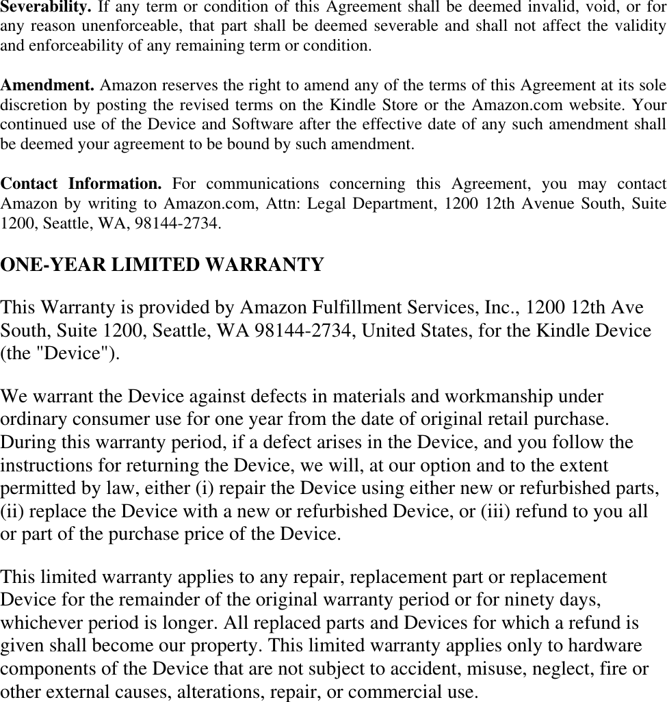   Severability. If any term or condition of this Agreement shall be deemed invalid, void, or for any reason unenforceable, that part shall be deemed severable and shall not affect the validity and enforceability of any remaining term or condition. Amendment. Amazon reserves the right to amend any of the terms of this Agreement at its sole discretion by posting the revised terms on the Kindle Store or the Amazon.com website. Your continued use of the Device and Software after the effective date of any such amendment shall be deemed your agreement to be bound by such amendment. Contact  Information.  For  communications  concerning  this  Agreement,  you  may  contact Amazon by writing to Amazon.com, Attn: Legal Department, 1200 12th Avenue South, Suite 1200, Seattle, WA, 98144-2734. ONE-YEAR LIMITED WARRANTY This Warranty is provided by Amazon Fulfillment Services, Inc., 1200 12th Ave South, Suite 1200, Seattle, WA 98144-2734, United States, for the Kindle Device (the &quot;Device&quot;). We warrant the Device against defects in materials and workmanship under ordinary consumer use for one year from the date of original retail purchase. During this warranty period, if a defect arises in the Device, and you follow the instructions for returning the Device, we will, at our option and to the extent permitted by law, either (i) repair the Device using either new or refurbished parts, (ii) replace the Device with a new or refurbished Device, or (iii) refund to you all or part of the purchase price of the Device. This limited warranty applies to any repair, replacement part or replacement Device for the remainder of the original warranty period or for ninety days, whichever period is longer. All replaced parts and Devices for which a refund is given shall become our property. This limited warranty applies only to hardware components of the Device that are not subject to accident, misuse, neglect, fire or other external causes, alterations, repair, or commercial use. 