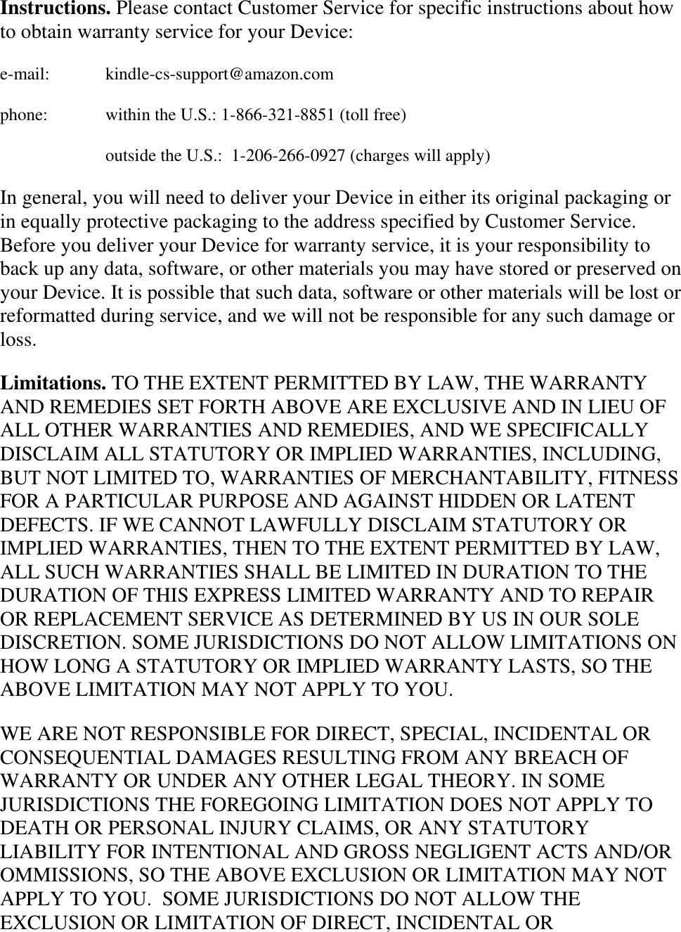   Instructions. Please contact Customer Service for specific instructions about how to obtain warranty service for your Device: e-mail:    kindle-cs-support@amazon.com phone:    within the U.S.: 1-866-321-8851 (toll free)     outside the U.S.:  1-206-266-0927 (charges will apply) In general, you will need to deliver your Device in either its original packaging or in equally protective packaging to the address specified by Customer Service. Before you deliver your Device for warranty service, it is your responsibility to back up any data, software, or other materials you may have stored or preserved on your Device. It is possible that such data, software or other materials will be lost or reformatted during service, and we will not be responsible for any such damage or loss. Limitations. TO THE EXTENT PERMITTED BY LAW, THE WARRANTY AND REMEDIES SET FORTH ABOVE ARE EXCLUSIVE AND IN LIEU OF ALL OTHER WARRANTIES AND REMEDIES, AND WE SPECIFICALLY DISCLAIM ALL STATUTORY OR IMPLIED WARRANTIES, INCLUDING, BUT NOT LIMITED TO, WARRANTIES OF MERCHANTABILITY, FITNESS FOR A PARTICULAR PURPOSE AND AGAINST HIDDEN OR LATENT DEFECTS. IF WE CANNOT LAWFULLY DISCLAIM STATUTORY OR IMPLIED WARRANTIES, THEN TO THE EXTENT PERMITTED BY LAW, ALL SUCH WARRANTIES SHALL BE LIMITED IN DURATION TO THE DURATION OF THIS EXPRESS LIMITED WARRANTY AND TO REPAIR OR REPLACEMENT SERVICE AS DETERMINED BY US IN OUR SOLE DISCRETION. SOME JURISDICTIONS DO NOT ALLOW LIMITATIONS ON HOW LONG A STATUTORY OR IMPLIED WARRANTY LASTS, SO THE ABOVE LIMITATION MAY NOT APPLY TO YOU. WE ARE NOT RESPONSIBLE FOR DIRECT, SPECIAL, INCIDENTAL OR CONSEQUENTIAL DAMAGES RESULTING FROM ANY BREACH OF WARRANTY OR UNDER ANY OTHER LEGAL THEORY. IN SOME JURISDICTIONS THE FOREGOING LIMITATION DOES NOT APPLY TO DEATH OR PERSONAL INJURY CLAIMS, OR ANY STATUTORY LIABILITY FOR INTENTIONAL AND GROSS NEGLIGENT ACTS AND/OR OMMISSIONS, SO THE ABOVE EXCLUSION OR LIMITATION MAY NOT APPLY TO YOU.  SOME JURISDICTIONS DO NOT ALLOW THE EXCLUSION OR LIMITATION OF DIRECT, INCIDENTAL OR 