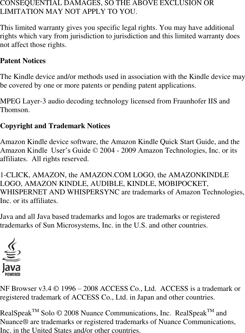   CONSEQUENTIAL DAMAGES, SO THE ABOVE EXCLUSION OR LIMITATION MAY NOT APPLY TO YOU. This limited warranty gives you specific legal rights. You may have additional rights which vary from jurisdiction to jurisdiction and this limited warranty does not affect those rights. Patent Notices The Kindle device and/or methods used in association with the Kindle device may be covered by one or more patents or pending patent applications. MPEG Layer-3 audio decoding technology licensed from Fraunhofer IIS and Thomson. Copyright and Trademark Notices Amazon Kindle device software, the Amazon Kindle Quick Start Guide, and the Amazon Kindle  User’s Guide © 2004 - 2009 Amazon Technologies, Inc. or its affiliates.  All rights reserved. 1-CLICK, AMAZON, the AMAZON.COM LOGO, the AMAZONKINDLE LOGO, AMAZON KINDLE, AUDIBLE, KINDLE, MOBIPOCKET, WHISPERNET AND WHISPERSYNC are trademarks of Amazon Technologies, Inc. or its affiliates.  Java and all Java based trademarks and logos are trademarks or registered trademarks of Sun Microsystems, Inc. in the U.S. and other countries.  NF Browser v3.4 © 1996 – 2008 ACCESS Co., Ltd.  ACCESS is a trademark or registered trademark of ACCESS Co., Ltd. in Japan and other countries. RealSpeakTM Solo © 2008 Nuance Communications, Inc.  RealSpeakTM and Nuance® are trademarks or registered trademarks of Nuance Communications, Inc. in the United States and/or other countries. 