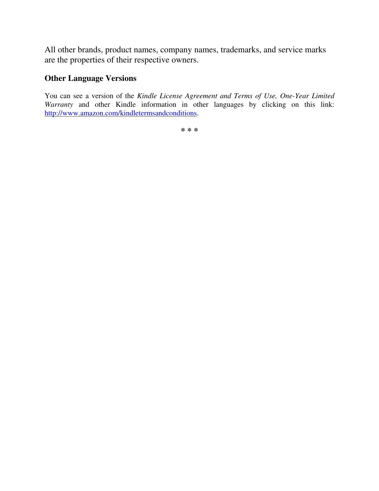   All other brands, product names, company names, trademarks, and service marks are the properties of their respective owners. Other Language Versions You can see a version of the Kindle License Agreement and Terms of Use, One-Year Limited Warranty  and  other  Kindle  information  in  other  languages  by  clicking  on  this  link: http://www.amazon.com/kindletermsandconditions.  * * *  