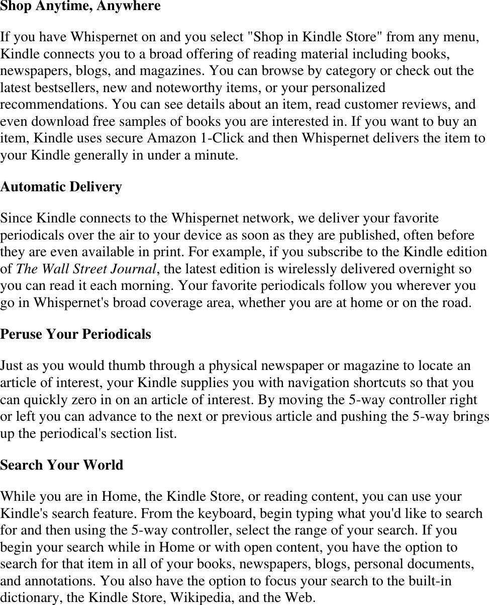   Shop Anytime, Anywhere If you have Whispernet on and you select &quot;Shop in Kindle Store&quot; from any menu, Kindle connects you to a broad offering of reading material including books, newspapers, blogs, and magazines. You can browse by category or check out the latest bestsellers, new and noteworthy items, or your personalized recommendations. You can see details about an item, read customer reviews, and even download free samples of books you are interested in. If you want to buy an item, Kindle uses secure Amazon 1-Click and then Whispernet delivers the item to your Kindle generally in under a minute. Automatic Delivery Since Kindle connects to the Whispernet network, we deliver your favorite periodicals over the air to your device as soon as they are published, often before they are even available in print. For example, if you subscribe to the Kindle edition of The Wall Street Journal, the latest edition is wirelessly delivered overnight so you can read it each morning. Your favorite periodicals follow you wherever you go in Whispernet&apos;s broad coverage area, whether you are at home or on the road.  Peruse Your Periodicals Just as you would thumb through a physical newspaper or magazine to locate an article of interest, your Kindle supplies you with navigation shortcuts so that you can quickly zero in on an article of interest. By moving the 5-way controller right or left you can advance to the next or previous article and pushing the 5-way brings up the periodical&apos;s section list. Search Your World While you are in Home, the Kindle Store, or reading content, you can use your Kindle&apos;s search feature. From the keyboard, begin typing what you&apos;d like to search for and then using the 5-way controller, select the range of your search. If you begin your search while in Home or with open content, you have the option to search for that item in all of your books, newspapers, blogs, personal documents, and annotations. You also have the option to focus your search to the built-in dictionary, the Kindle Store, Wikipedia, and the Web.  