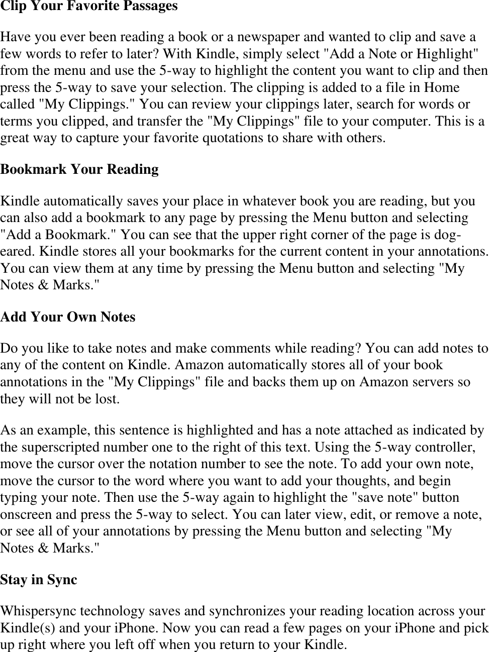   Clip Your Favorite Passages Have you ever been reading a book or a newspaper and wanted to clip and save a few words to refer to later? With Kindle, simply select &quot;Add a Note or Highlight&quot; from the menu and use the 5-way to highlight the content you want to clip and then press the 5-way to save your selection. The clipping is added to a file in Home called &quot;My Clippings.&quot; You can review your clippings later, search for words or terms you clipped, and transfer the &quot;My Clippings&quot; file to your computer. This is a great way to capture your favorite quotations to share with others. Bookmark Your Reading Kindle automatically saves your place in whatever book you are reading, but you can also add a bookmark to any page by pressing the Menu button and selecting &quot;Add a Bookmark.&quot; You can see that the upper right corner of the page is dog-eared. Kindle stores all your bookmarks for the current content in your annotations. You can view them at any time by pressing the Menu button and selecting &quot;My Notes &amp; Marks.&quot;  Add Your Own Notes Do you like to take notes and make comments while reading? You can add notes to any of the content on Kindle. Amazon automatically stores all of your book annotations in the &quot;My Clippings&quot; file and backs them up on Amazon servers so they will not be lost. As an example, this sentence is highlighted and has a note attached as indicated by the superscripted number one to the right of this text. Using the 5-way controller, move the cursor over the notation number to see the note. To add your own note, move the cursor to the word where you want to add your thoughts, and begin typing your note. Then use the 5-way again to highlight the &quot;save note&quot; button onscreen and press the 5-way to select. You can later view, edit, or remove a note, or see all of your annotations by pressing the Menu button and selecting &quot;My Notes &amp; Marks.&quot; Stay in Sync Whispersync technology saves and synchronizes your reading location across your Kindle(s) and your iPhone. Now you can read a few pages on your iPhone and pick up right where you left off when you return to your Kindle. 