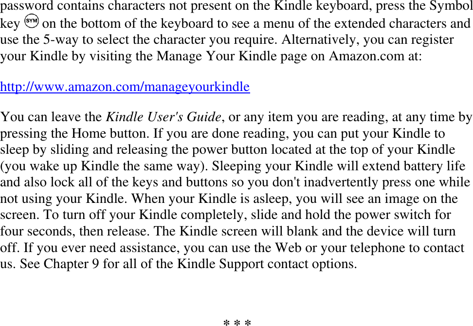   password contains characters not present on the Kindle keyboard, press the Symbol key   on the bottom of the keyboard to see a menu of the extended characters and use the 5-way to select the character you require. Alternatively, you can register your Kindle by visiting the Manage Your Kindle page on Amazon.com at: http://www.amazon.com/manageyourkindle You can leave the Kindle User&apos;s Guide, or any item you are reading, at any time by pressing the Home button. If you are done reading, you can put your Kindle to sleep by sliding and releasing the power button located at the top of your Kindle (you wake up Kindle the same way). Sleeping your Kindle will extend battery life and also lock all of the keys and buttons so you don&apos;t inadvertently press one while not using your Kindle. When your Kindle is asleep, you will see an image on the screen. To turn off your Kindle completely, slide and hold the power switch for four seconds, then release. The Kindle screen will blank and the device will turn off. If you ever need assistance, you can use the Web or your telephone to contact us. See Chapter 9 for all of the Kindle Support contact options.  * * * 