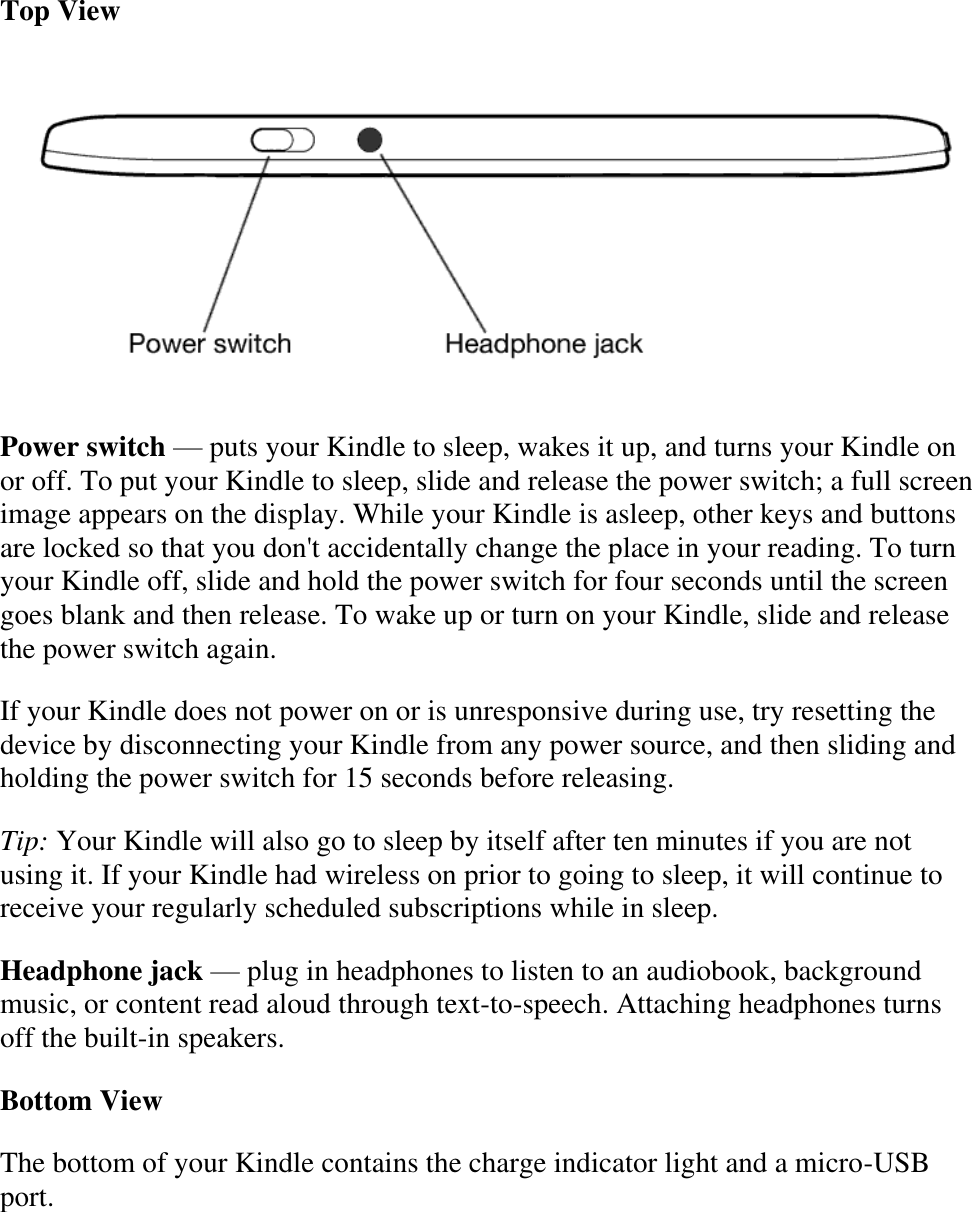   Top View  Power switch — puts your Kindle to sleep, wakes it up, and turns your Kindle on or off. To put your Kindle to sleep, slide and release the power switch; a full screen image appears on the display. While your Kindle is asleep, other keys and buttons are locked so that you don&apos;t accidentally change the place in your reading. To turn your Kindle off, slide and hold the power switch for four seconds until the screen goes blank and then release. To wake up or turn on your Kindle, slide and release the power switch again.  If your Kindle does not power on or is unresponsive during use, try resetting the device by disconnecting your Kindle from any power source, and then sliding and holding the power switch for 15 seconds before releasing. Tip: Your Kindle will also go to sleep by itself after ten minutes if you are not using it. If your Kindle had wireless on prior to going to sleep, it will continue to receive your regularly scheduled subscriptions while in sleep. Headphone jack — plug in headphones to listen to an audiobook, background music, or content read aloud through text-to-speech. Attaching headphones turns off the built-in speakers. Bottom View The bottom of your Kindle contains the charge indicator light and a micro-USB port. 