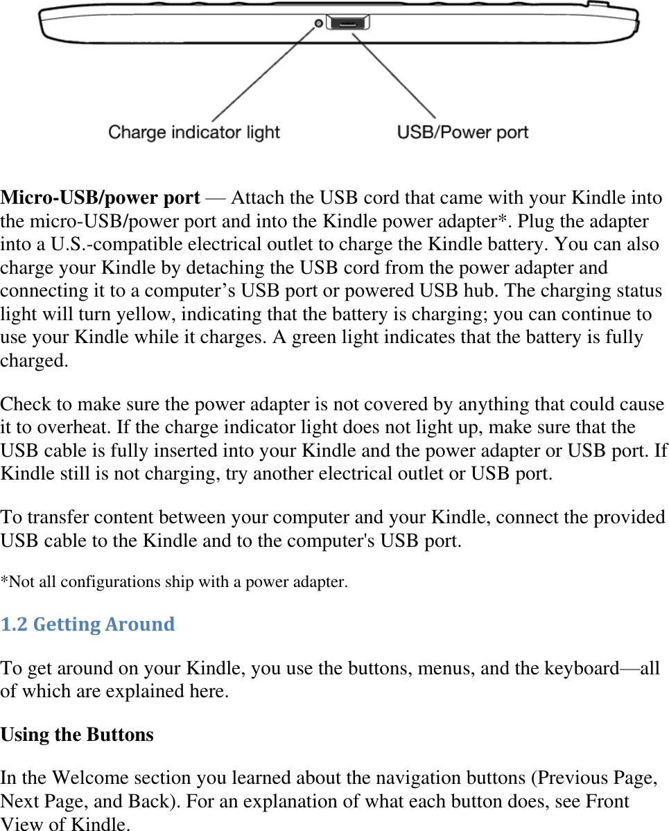    Micro-USB/power port — Attach the USB cord that came with your Kindle into the micro-USB/power port and into the Kindle power adapter*. Plug the adapter into a U.S.-compatible electrical outlet to charge the Kindle battery. You can also charge your Kindle by detaching the USB cord from the power adapter and connecting it to a computer’s USB port or powered USB hub. The charging status light will turn yellow, indicating that the battery is charging; you can continue to use your Kindle while it charges. A green light indicates that the battery is fully charged.  Check to make sure the power adapter is not covered by anything that could cause it to overheat. If the charge indicator light does not light up, make sure that the USB cable is fully inserted into your Kindle and the power adapter or USB port. If Kindle still is not charging, try another electrical outlet or USB port. To transfer content between your computer and your Kindle, connect the provided USB cable to the Kindle and to the computer&apos;s USB port.  *Not all configurations ship with a power adapter. 1.2 Getting Around To get around on your Kindle, you use the buttons, menus, and the keyboard—all of which are explained here. Using the Buttons In the Welcome section you learned about the navigation buttons (Previous Page, Next Page, and Back). For an explanation of what each button does, see Front View of Kindle. 