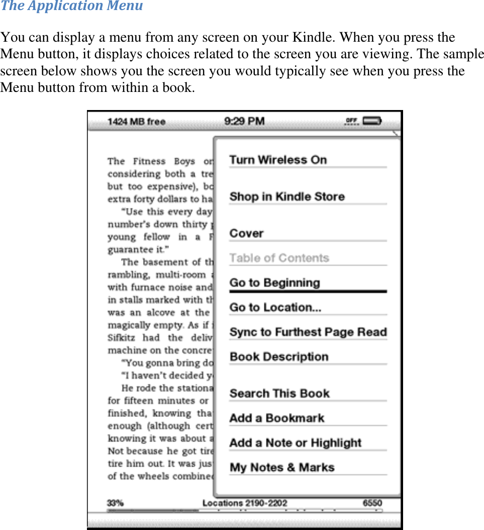   The Application Menu You can display a menu from any screen on your Kindle. When you press the Menu button, it displays choices related to the screen you are viewing. The sample screen below shows you the screen you would typically see when you press the Menu button from within a book.  