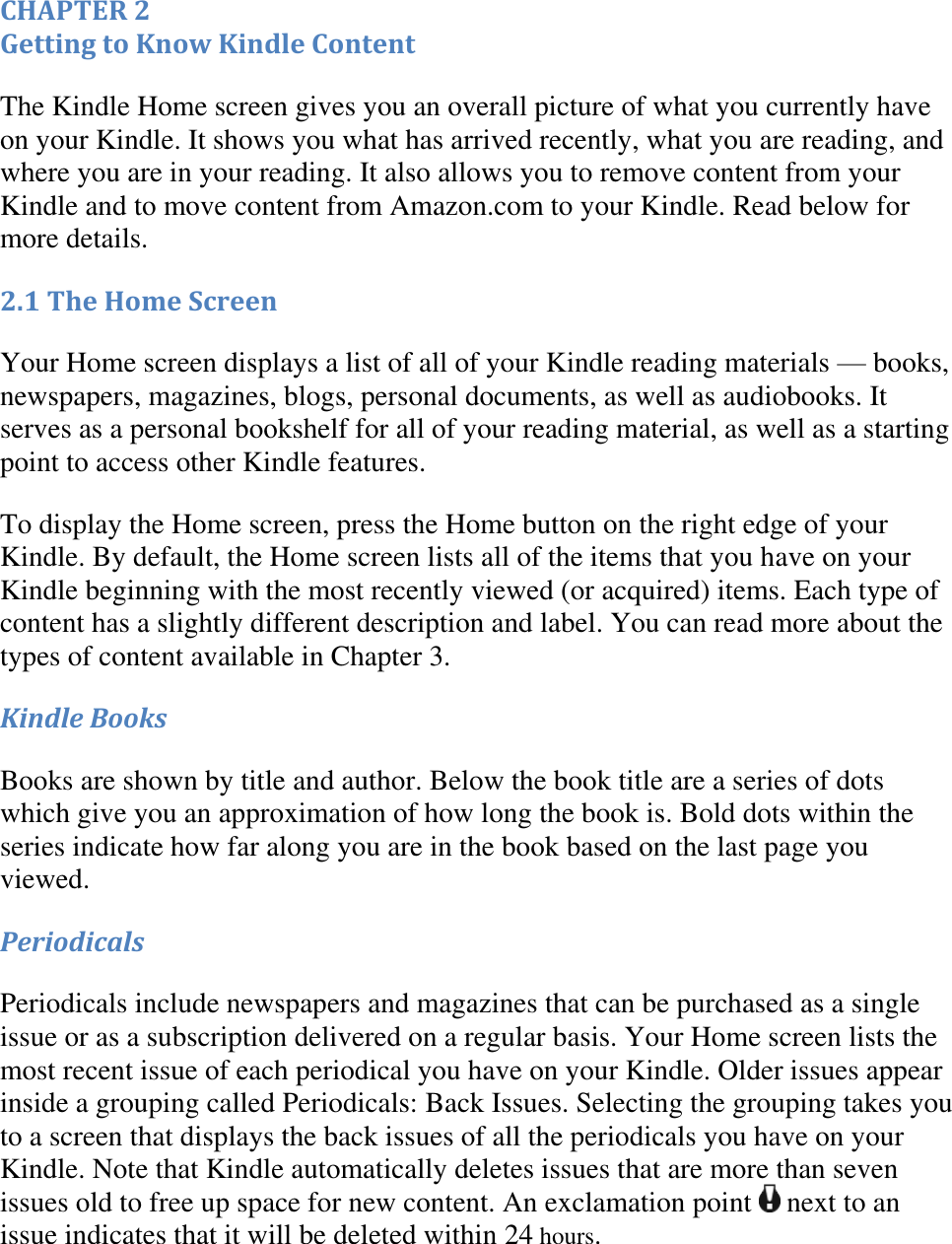   CHAPTER 2 Getting to Know Kindle Content The Kindle Home screen gives you an overall picture of what you currently have on your Kindle. It shows you what has arrived recently, what you are reading, and where you are in your reading. It also allows you to remove content from your Kindle and to move content from Amazon.com to your Kindle. Read below for more details. 2.1 The Home Screen Your Home screen displays a list of all of your Kindle reading materials — books, newspapers, magazines, blogs, personal documents, as well as audiobooks. It serves as a personal bookshelf for all of your reading material, as well as a starting point to access other Kindle features.  To display the Home screen, press the Home button on the right edge of your Kindle. By default, the Home screen lists all of the items that you have on your Kindle beginning with the most recently viewed (or acquired) items. Each type of content has a slightly different description and label. You can read more about the types of content available in Chapter 3. Kindle Books Books are shown by title and author. Below the book title are a series of dots which give you an approximation of how long the book is. Bold dots within the series indicate how far along you are in the book based on the last page you viewed. Periodicals Periodicals include newspapers and magazines that can be purchased as a single issue or as a subscription delivered on a regular basis. Your Home screen lists the most recent issue of each periodical you have on your Kindle. Older issues appear inside a grouping called Periodicals: Back Issues. Selecting the grouping takes you to a screen that displays the back issues of all the periodicals you have on your Kindle. Note that Kindle automatically deletes issues that are more than seven issues old to free up space for new content. An exclamation point   next to an issue indicates that it will be deleted within 24 hours. 