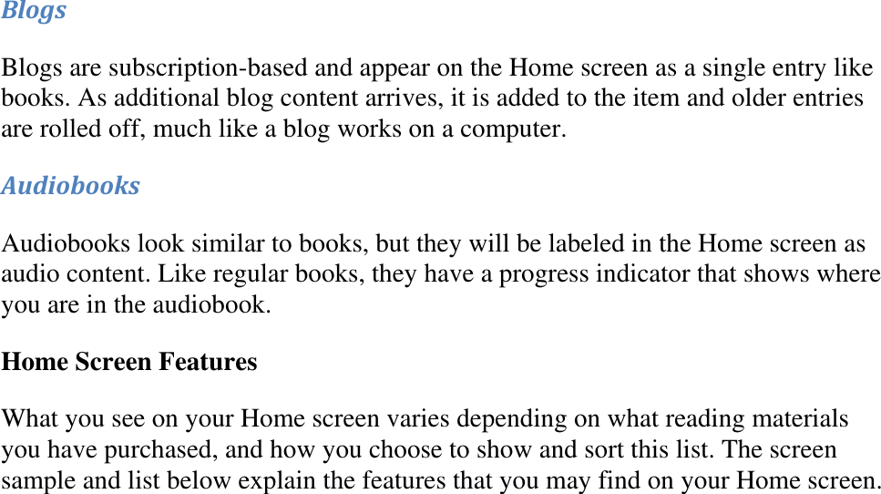   Blogs Blogs are subscription-based and appear on the Home screen as a single entry like books. As additional blog content arrives, it is added to the item and older entries are rolled off, much like a blog works on a computer.  Audiobooks Audiobooks look similar to books, but they will be labeled in the Home screen as audio content. Like regular books, they have a progress indicator that shows where you are in the audiobook. Home Screen Features What you see on your Home screen varies depending on what reading materials you have purchased, and how you choose to show and sort this list. The screen sample and list below explain the features that you may find on your Home screen. 