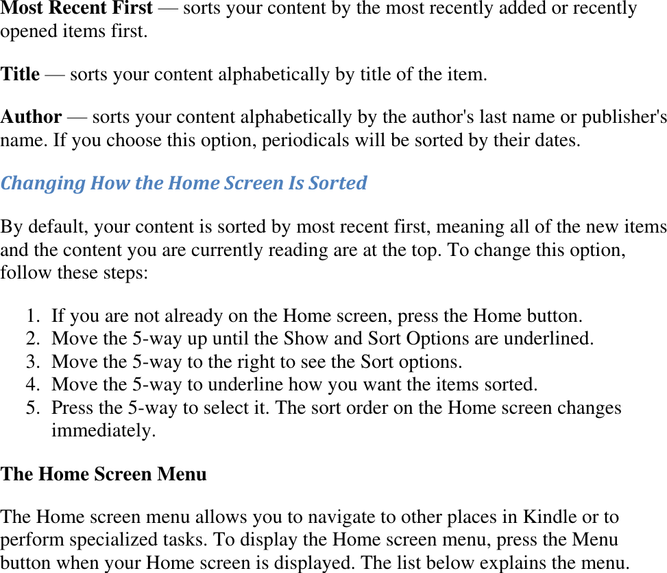   Most Recent First — sorts your content by the most recently added or recently opened items first. Title — sorts your content alphabetically by title of the item. Author — sorts your content alphabetically by the author&apos;s last name or publisher&apos;s name. If you choose this option, periodicals will be sorted by their dates. Changing How the Home Screen Is Sorted By default, your content is sorted by most recent first, meaning all of the new items and the content you are currently reading are at the top. To change this option, follow these steps: 1. If you are not already on the Home screen, press the Home button.  2. Move the 5-way up until the Show and Sort Options are underlined.  3. Move the 5-way to the right to see the Sort options.  4. Move the 5-way to underline how you want the items sorted.  5. Press the 5-way to select it. The sort order on the Home screen changes immediately. The Home Screen Menu The Home screen menu allows you to navigate to other places in Kindle or to perform specialized tasks. To display the Home screen menu, press the Menu button when your Home screen is displayed. The list below explains the menu. 