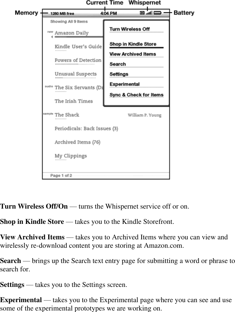     Turn Wireless Off/On — turns the Whispernet service off or on. Shop in Kindle Store — takes you to the Kindle Storefront. View Archived Items — takes you to Archived Items where you can view and wirelessly re-download content you are storing at Amazon.com. Search — brings up the Search text entry page for submitting a word or phrase to search for. Settings — takes you to the Settings screen. Experimental — takes you to the Experimental page where you can see and use some of the experimental prototypes we are working on. 