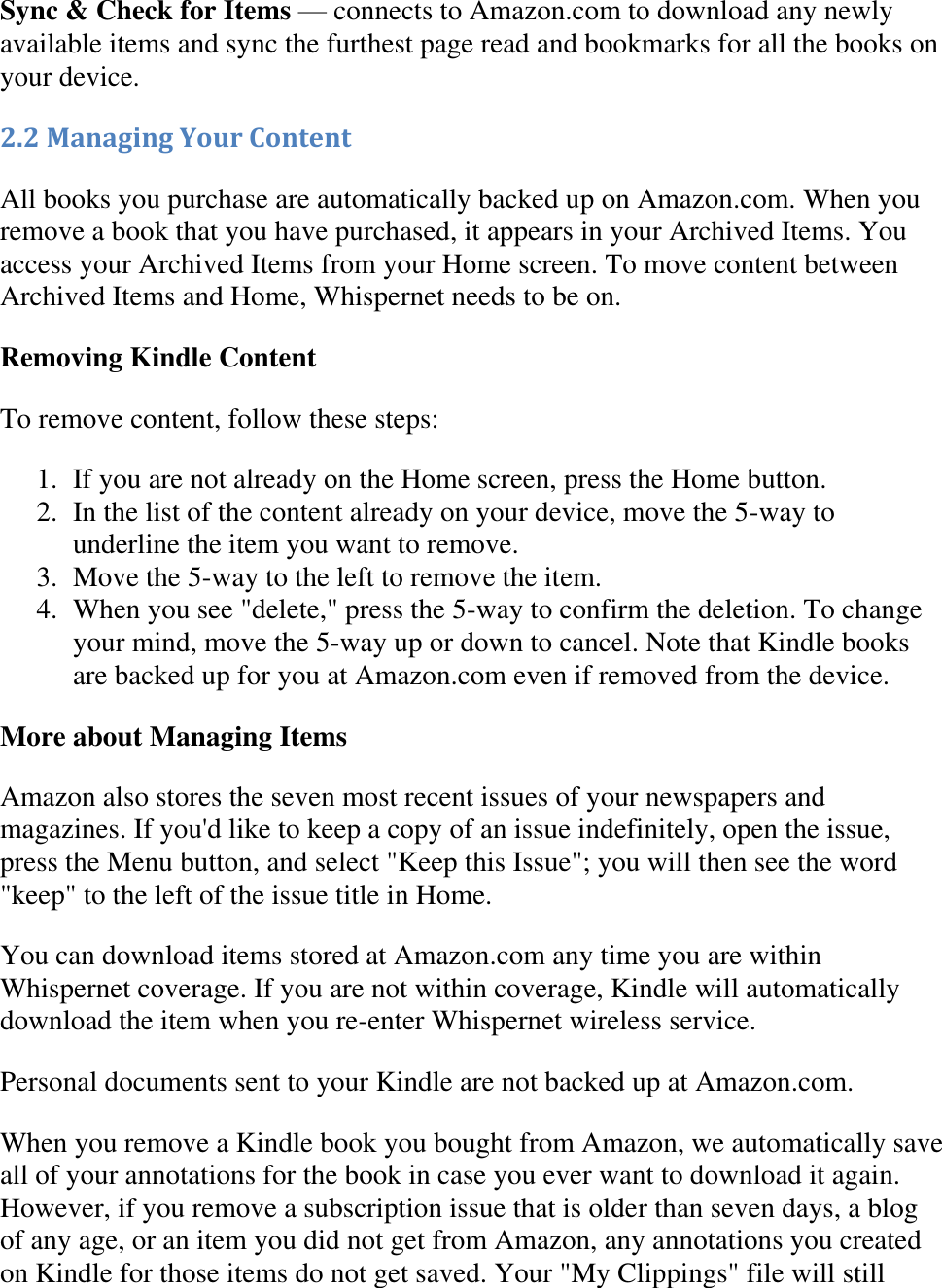   Sync &amp; Check for Items — connects to Amazon.com to download any newly available items and sync the furthest page read and bookmarks for all the books on your device. 2.2 Managing Your Content All books you purchase are automatically backed up on Amazon.com. When you remove a book that you have purchased, it appears in your Archived Items. You access your Archived Items from your Home screen. To move content between Archived Items and Home, Whispernet needs to be on. Removing Kindle Content To remove content, follow these steps: 1. If you are not already on the Home screen, press the Home button.  2. In the list of the content already on your device, move the 5-way to underline the item you want to remove.  3. Move the 5-way to the left to remove the item.  4. When you see &quot;delete,&quot; press the 5-way to confirm the deletion. To change your mind, move the 5-way up or down to cancel. Note that Kindle books are backed up for you at Amazon.com even if removed from the device.  More about Managing Items Amazon also stores the seven most recent issues of your newspapers and magazines. If you&apos;d like to keep a copy of an issue indefinitely, open the issue, press the Menu button, and select &quot;Keep this Issue&quot;; you will then see the word &quot;keep&quot; to the left of the issue title in Home. You can download items stored at Amazon.com any time you are within Whispernet coverage. If you are not within coverage, Kindle will automatically download the item when you re-enter Whispernet wireless service.  Personal documents sent to your Kindle are not backed up at Amazon.com. When you remove a Kindle book you bought from Amazon, we automatically save all of your annotations for the book in case you ever want to download it again. However, if you remove a subscription issue that is older than seven days, a blog of any age, or an item you did not get from Amazon, any annotations you created on Kindle for those items do not get saved. Your &quot;My Clippings&quot; file will still 