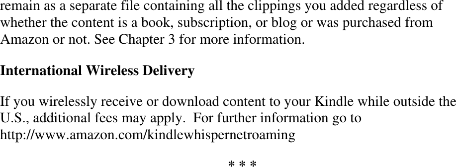   remain as a separate file containing all the clippings you added regardless of whether the content is a book, subscription, or blog or was purchased from Amazon or not. See Chapter 3 for more information. International Wireless Delivery If you wirelessly receive or download content to your Kindle while outside the U.S., additional fees may apply.  For further information go to http://www.amazon.com/kindlewhispernetroaming * * * 