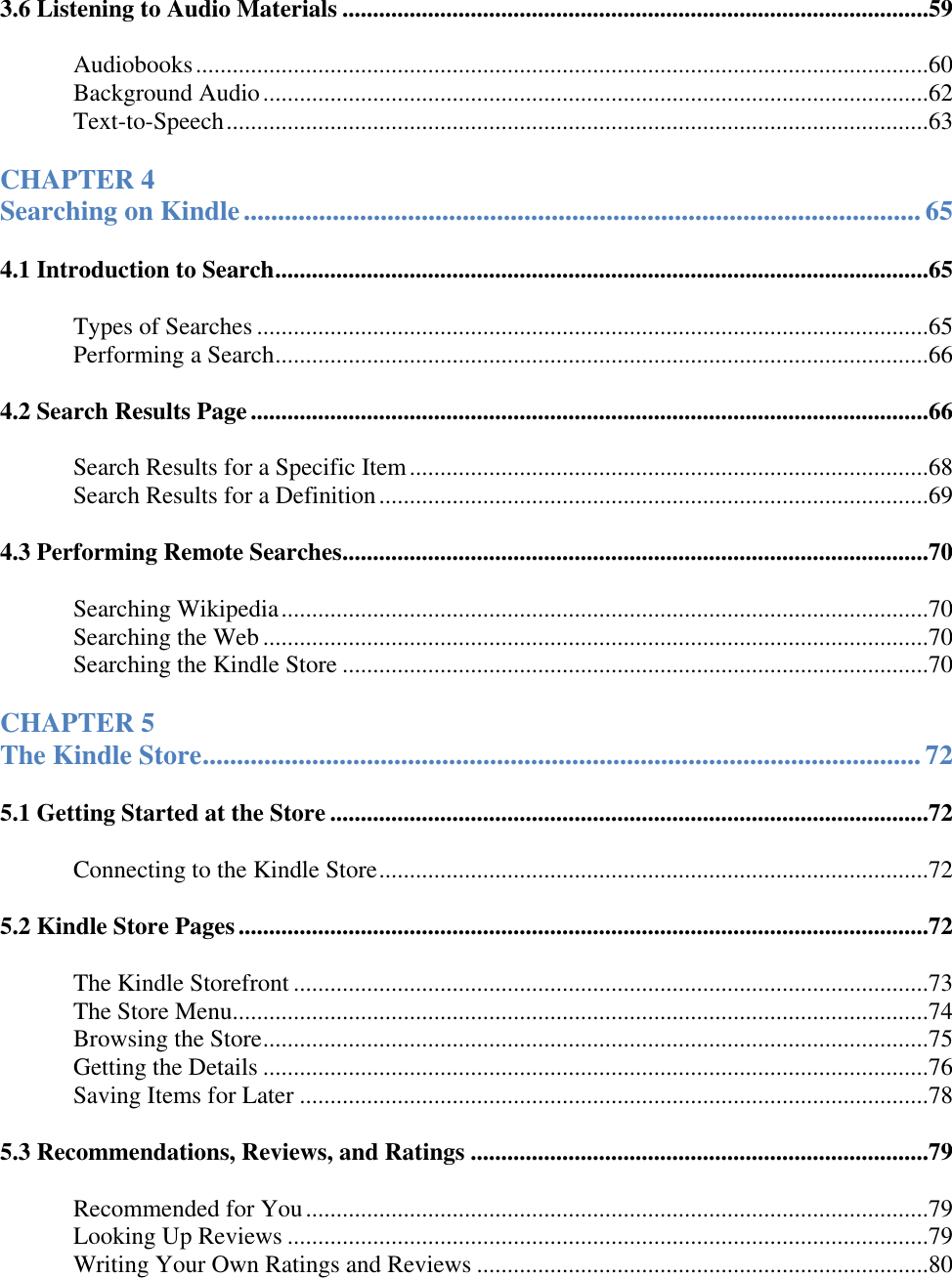   3.6 Listening to Audio Materials ................................................................................................59 Audiobooks ........................................................................................................................60 Background Audio .............................................................................................................62 Text-to-Speech ...................................................................................................................63 CHAPTER 4  Searching on Kindle ................................................................................................... 65 4.1 Introduction to Search ...........................................................................................................65 Types of Searches ..............................................................................................................65 Performing a Search ...........................................................................................................66 4.2 Search Results Page ...............................................................................................................66 Search Results for a Specific Item .....................................................................................68 Search Results for a Definition ..........................................................................................69 4.3 Performing Remote Searches ................................................................................................70 Searching Wikipedia ..........................................................................................................70 Searching the Web .............................................................................................................70 Searching the Kindle Store ................................................................................................70 CHAPTER 5  The Kindle Store ......................................................................................................... 72 5.1 Getting Started at the Store ..................................................................................................72 Connecting to the Kindle Store ..........................................................................................72 5.2 Kindle Store Pages .................................................................................................................72 The Kindle Storefront ........................................................................................................73 The Store Menu..................................................................................................................74 Browsing the Store .............................................................................................................75 Getting the Details .............................................................................................................76 Saving Items for Later .......................................................................................................78 5.3 Recommendations, Reviews, and Ratings ...........................................................................79 Recommended for You ......................................................................................................79 Looking Up Reviews .........................................................................................................79 Writing Your Own Ratings and Reviews ..........................................................................80 