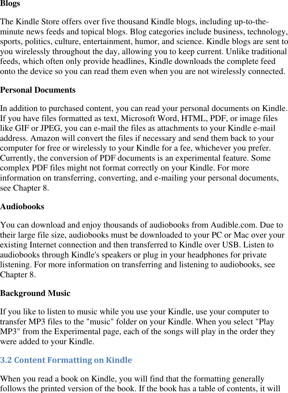   Blogs The Kindle Store offers over five thousand Kindle blogs, including up-to-the-minute news feeds and topical blogs. Blog categories include business, technology, sports, politics, culture, entertainment, humor, and science. Kindle blogs are sent to you wirelessly throughout the day, allowing you to keep current. Unlike traditional feeds, which often only provide headlines, Kindle downloads the complete feed onto the device so you can read them even when you are not wirelessly connected. Personal Documents In addition to purchased content, you can read your personal documents on Kindle. If you have files formatted as text, Microsoft Word, HTML, PDF, or image files like GIF or JPEG, you can e-mail the files as attachments to your Kindle e-mail address. Amazon will convert the files if necessary and send them back to your computer for free or wirelessly to your Kindle for a fee, whichever you prefer. Currently, the conversion of PDF documents is an experimental feature. Some complex PDF files might not format correctly on your Kindle. For more information on transferring, converting, and e-mailing your personal documents, see Chapter 8. Audiobooks You can download and enjoy thousands of audiobooks from Audible.com. Due to their large file size, audiobooks must be downloaded to your PC or Mac over your existing Internet connection and then transferred to Kindle over USB. Listen to audiobooks through Kindle&apos;s speakers or plug in your headphones for private listening. For more information on transferring and listening to audiobooks, see Chapter 8. Background Music If you like to listen to music while you use your Kindle, use your computer to transfer MP3 files to the &quot;music&quot; folder on your Kindle. When you select &quot;Play MP3&quot; from the Experimental page, each of the songs will play in the order they were added to your Kindle. 3.2 Content Formatting on Kindle When you read a book on Kindle, you will find that the formatting generally follows the printed version of the book. If the book has a table of contents, it will 