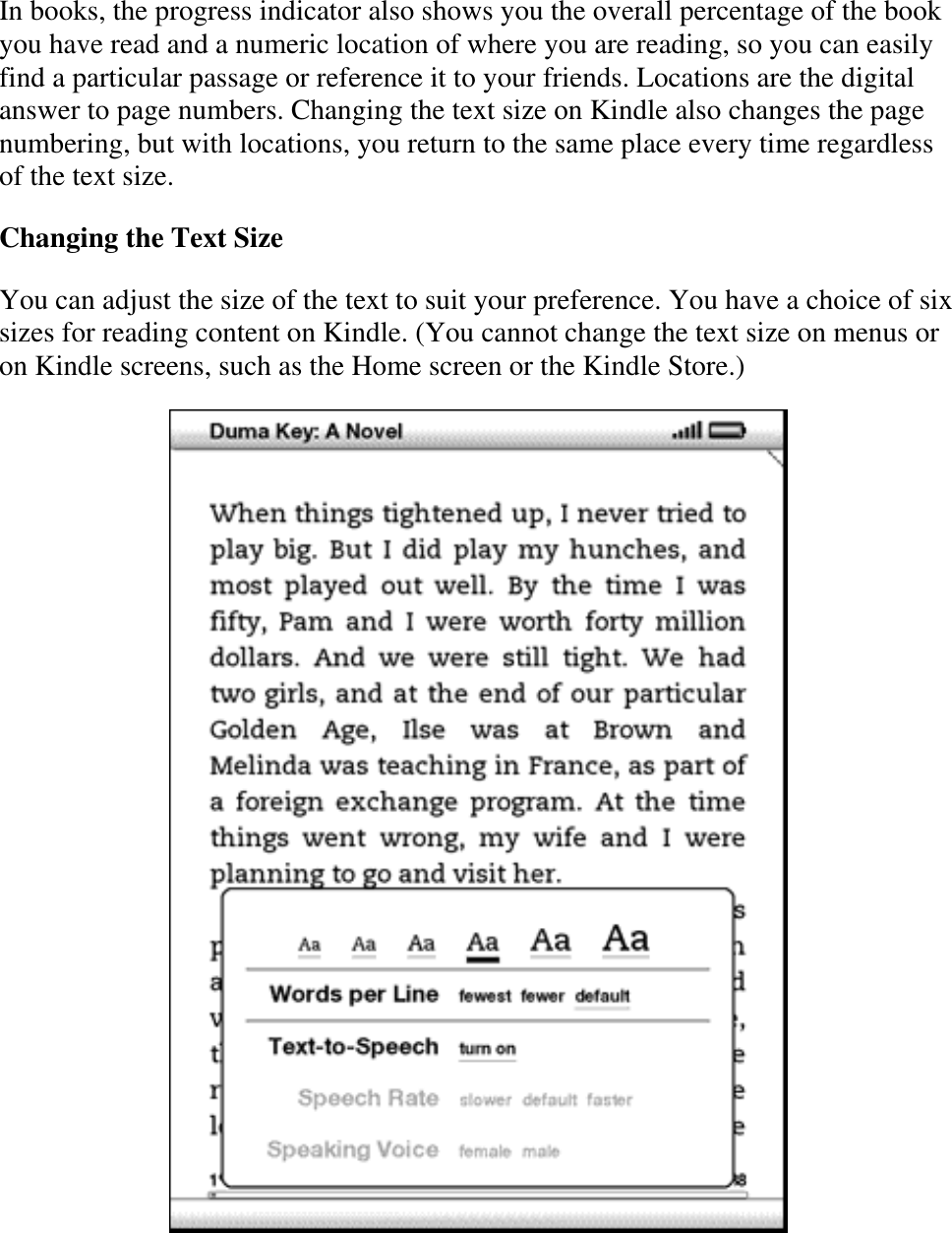   In books, the progress indicator also shows you the overall percentage of the book you have read and a numeric location of where you are reading, so you can easily find a particular passage or reference it to your friends. Locations are the digital answer to page numbers. Changing the text size on Kindle also changes the page numbering, but with locations, you return to the same place every time regardless of the text size. Changing the Text Size  You can adjust the size of the text to suit your preference. You have a choice of six sizes for reading content on Kindle. (You cannot change the text size on menus or on Kindle screens, such as the Home screen or the Kindle Store.)    