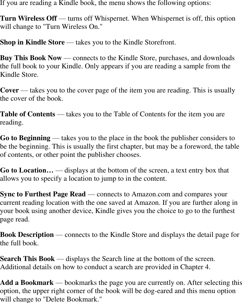    If you are reading a Kindle book, the menu shows the following options: Turn Wireless Off — turns off Whispernet. When Whispernet is off, this option will change to &quot;Turn Wireless On.&quot; Shop in Kindle Store — takes you to the Kindle Storefront. Buy This Book Now — connects to the Kindle Store, purchases, and downloads the full book to your Kindle. Only appears if you are reading a sample from the Kindle Store. Cover — takes you to the cover page of the item you are reading. This is usually the cover of the book. Table of Contents — takes you to the Table of Contents for the item you are reading. Go to Beginning — takes you to the place in the book the publisher considers to be the beginning. This is usually the first chapter, but may be a foreword, the table of contents, or other point the publisher chooses. Go to Location… — displays at the bottom of the screen, a text entry box that allows you to specify a location to jump to in the content. Sync to Furthest Page Read — connects to Amazon.com and compares your current reading location with the one saved at Amazon. If you are further along in your book using another device, Kindle gives you the choice to go to the furthest page read. Book Description — connects to the Kindle Store and displays the detail page for the full book. Search This Book — displays the Search line at the bottom of the screen. Additional details on how to conduct a search are provided in Chapter 4. Add a Bookmark — bookmarks the page you are currently on. After selecting this option, the upper right corner of the book will be dog-eared and this menu option will change to &quot;Delete Bookmark.&quot; 