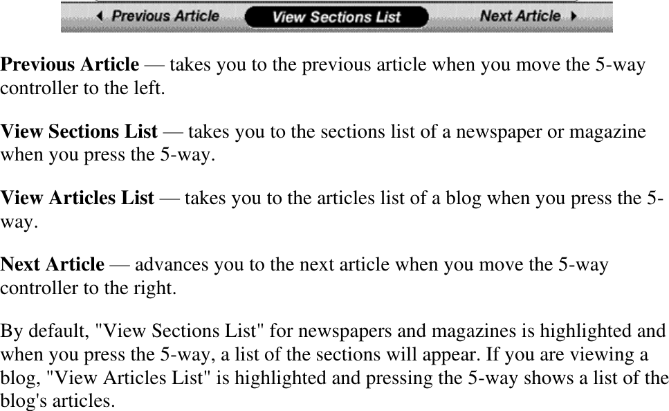    Previous Article — takes you to the previous article when you move the 5-way controller to the left. View Sections List — takes you to the sections list of a newspaper or magazine when you press the 5-way. View Articles List — takes you to the articles list of a blog when you press the 5-way. Next Article — advances you to the next article when you move the 5-way controller to the right. By default, &quot;View Sections List&quot; for newspapers and magazines is highlighted and when you press the 5-way, a list of the sections will appear. If you are viewing a blog, &quot;View Articles List&quot; is highlighted and pressing the 5-way shows a list of the blog&apos;s articles. 