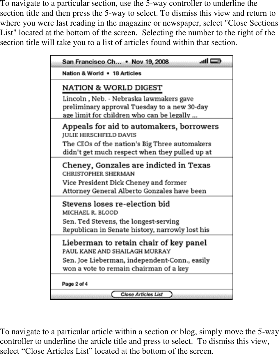   To navigate to a particular section, use the 5-way controller to underline the section title and then press the 5-way to select. To dismiss this view and return to where you were last reading in the magazine or newspaper, select &quot;Close Sections List&quot; located at the bottom of the screen.  Selecting the number to the right of the section title will take you to a list of articles found within that section.    To navigate to a particular article within a section or blog, simply move the 5-way controller to underline the article title and press to select.  To dismiss this view, select ―Close Articles List‖ located at the bottom of the screen. 