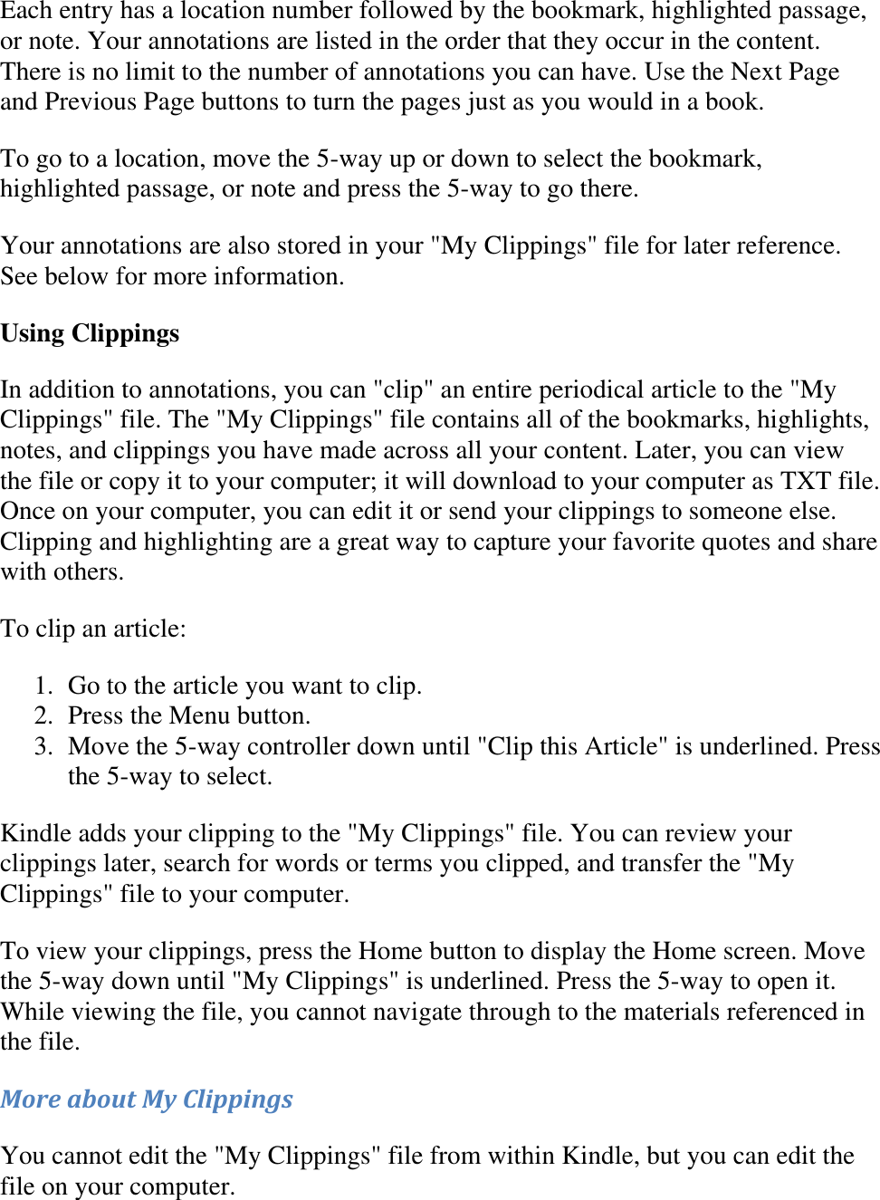   Each entry has a location number followed by the bookmark, highlighted passage, or note. Your annotations are listed in the order that they occur in the content. There is no limit to the number of annotations you can have. Use the Next Page and Previous Page buttons to turn the pages just as you would in a book. To go to a location, move the 5-way up or down to select the bookmark, highlighted passage, or note and press the 5-way to go there. Your annotations are also stored in your &quot;My Clippings&quot; file for later reference. See below for more information. Using Clippings In addition to annotations, you can &quot;clip&quot; an entire periodical article to the &quot;My Clippings&quot; file. The &quot;My Clippings&quot; file contains all of the bookmarks, highlights, notes, and clippings you have made across all your content. Later, you can view the file or copy it to your computer; it will download to your computer as TXT file. Once on your computer, you can edit it or send your clippings to someone else. Clipping and highlighting are a great way to capture your favorite quotes and share with others. To clip an article: 1. Go to the article you want to clip.  2. Press the Menu button.  3. Move the 5-way controller down until &quot;Clip this Article&quot; is underlined. Press the 5-way to select.  Kindle adds your clipping to the &quot;My Clippings&quot; file. You can review your clippings later, search for words or terms you clipped, and transfer the &quot;My Clippings&quot; file to your computer. To view your clippings, press the Home button to display the Home screen. Move the 5-way down until &quot;My Clippings&quot; is underlined. Press the 5-way to open it. While viewing the file, you cannot navigate through to the materials referenced in the file. More about My Clippings You cannot edit the &quot;My Clippings&quot; file from within Kindle, but you can edit the file on your computer. 