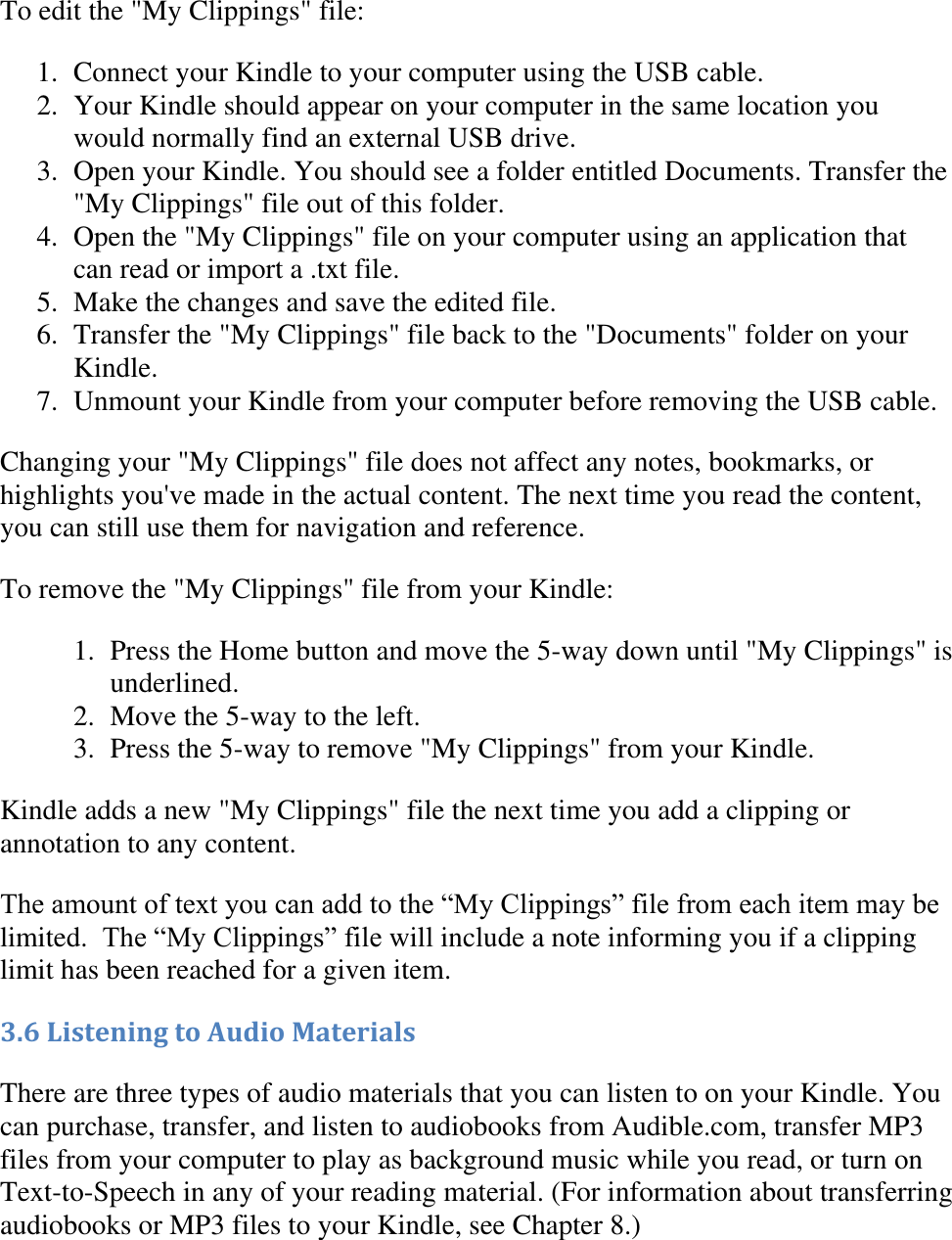   To edit the &quot;My Clippings&quot; file: 1. Connect your Kindle to your computer using the USB cable.  2. Your Kindle should appear on your computer in the same location you would normally find an external USB drive.  3. Open your Kindle. You should see a folder entitled Documents. Transfer the &quot;My Clippings&quot; file out of this folder.  4. Open the &quot;My Clippings&quot; file on your computer using an application that can read or import a .txt file.  5. Make the changes and save the edited file.  6. Transfer the &quot;My Clippings&quot; file back to the &quot;Documents&quot; folder on your Kindle.  7. Unmount your Kindle from your computer before removing the USB cable.  Changing your &quot;My Clippings&quot; file does not affect any notes, bookmarks, or highlights you&apos;ve made in the actual content. The next time you read the content, you can still use them for navigation and reference. To remove the &quot;My Clippings&quot; file from your Kindle: 1. Press the Home button and move the 5-way down until &quot;My Clippings&quot; is underlined.  2. Move the 5-way to the left.  3. Press the 5-way to remove &quot;My Clippings&quot; from your Kindle.  Kindle adds a new &quot;My Clippings&quot; file the next time you add a clipping or annotation to any content. The amount of text you can add to the ―My Clippings‖ file from each item may be limited.  The ―My Clippings‖ file will include a note informing you if a clipping limit has been reached for a given item.  3.6 Listening to Audio Materials There are three types of audio materials that you can listen to on your Kindle. You can purchase, transfer, and listen to audiobooks from Audible.com, transfer MP3 files from your computer to play as background music while you read, or turn on Text-to-Speech in any of your reading material. (For information about transferring audiobooks or MP3 files to your Kindle, see Chapter 8.) 