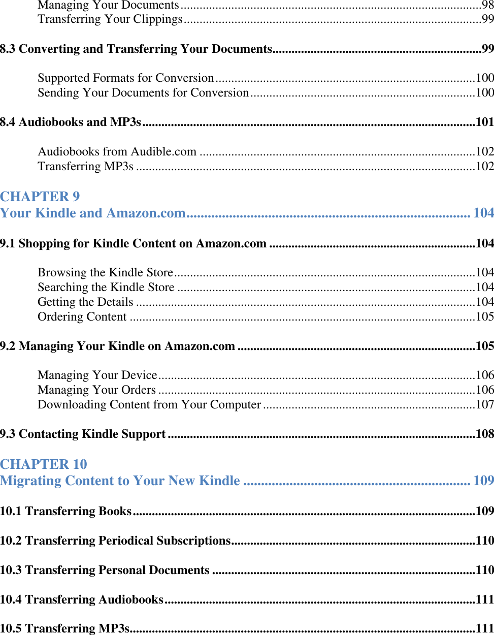   Managing Your Documents ...............................................................................................98 Transferring Your Clippings ..............................................................................................99 8.3 Converting and Transferring Your Documents ..................................................................99 Supported Formats for Conversion ..................................................................................100 Sending Your Documents for Conversion .......................................................................100 8.4 Audiobooks and MP3s .........................................................................................................101 Audiobooks from Audible.com .......................................................................................102 Transferring MP3s ...........................................................................................................102 CHAPTER 9  Your Kindle and Amazon.com ................................................................................ 104 9.1 Shopping for Kindle Content on Amazon.com .................................................................104 Browsing the Kindle Store ...............................................................................................104 Searching the Kindle Store ..............................................................................................104 Getting the Details ...........................................................................................................104 Ordering Content .............................................................................................................105 9.2 Managing Your Kindle on Amazon.com ...........................................................................105 Managing Your Device ....................................................................................................106 Managing Your Orders ....................................................................................................106 Downloading Content from Your Computer ...................................................................107 9.3 Contacting Kindle Support .................................................................................................108 CHAPTER 10  Migrating Content to Your New Kindle ................................................................ 109 10.1 Transferring Books ............................................................................................................109 10.2 Transferring Periodical Subscriptions .............................................................................110 10.3 Transferring Personal Documents ...................................................................................110 10.4 Transferring Audiobooks ..................................................................................................111 10.5 Transferring MP3s.............................................................................................................111 