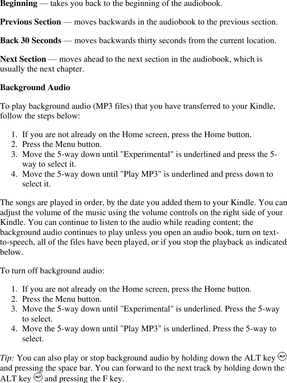   Beginning — takes you back to the beginning of the audiobook. Previous Section — moves backwards in the audiobook to the previous section. Back 30 Seconds — moves backwards thirty seconds from the current location. Next Section — moves ahead to the next section in the audiobook, which is usually the next chapter. Background Audio To play background audio (MP3 files) that you have transferred to your Kindle, follow the steps below: 1. If you are not already on the Home screen, press the Home button.  2. Press the Menu button.  3. Move the 5-way down until &quot;Experimental&quot; is underlined and press the 5-way to select it.  4. Move the 5-way down until &quot;Play MP3&quot; is underlined and press down to select it.  The songs are played in order, by the date you added them to your Kindle. You can adjust the volume of the music using the volume controls on the right side of your Kindle. You can continue to listen to the audio while reading content; the background audio continues to play unless you open an audio book, turn on text-to-speech, all of the files have been played, or if you stop the playback as indicated below.  To turn off background audio: 1. If you are not already on the Home screen, press the Home button.  2. Press the Menu button.  3. Move the 5-way down until &quot;Experimental&quot; is underlined. Press the 5-way to select.  4. Move the 5-way down until &quot;Play MP3&quot; is underlined. Press the 5-way to select.  Tip: You can also play or stop background audio by holding down the ALT key   and pressing the space bar. You can forward to the next track by holding down the ALT key   and pressing the F key. 