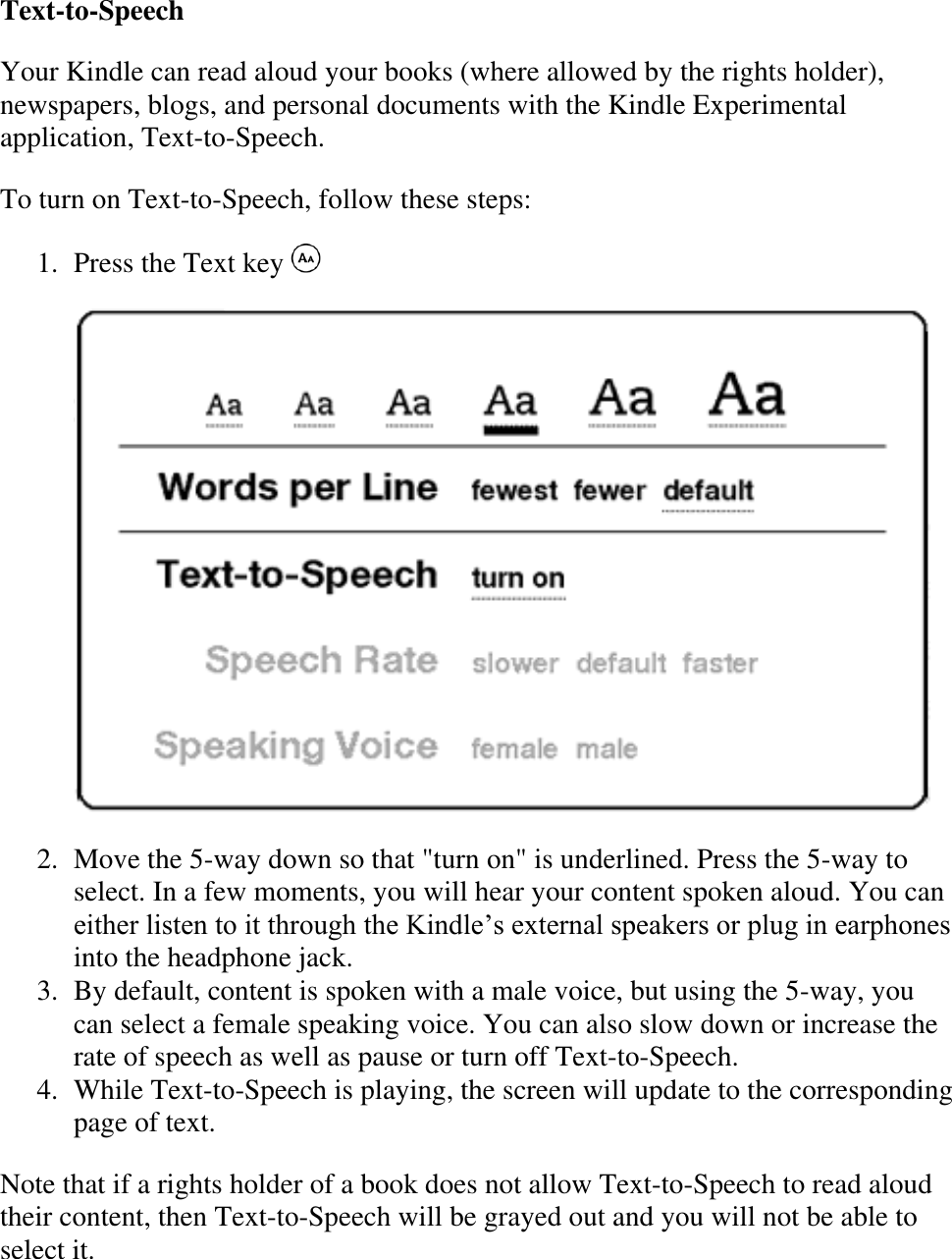   Text-to-Speech Your Kindle can read aloud your books (where allowed by the rights holder), newspapers, blogs, and personal documents with the Kindle Experimental application, Text-to-Speech.   To turn on Text-to-Speech, follow these steps: 1. Press the Text key     2. Move the 5-way down so that &quot;turn on&quot; is underlined. Press the 5-way to select. In a few moments, you will hear your content spoken aloud. You can either listen to it through the Kindle’s external speakers or plug in earphones into the headphone jack.  3. By default, content is spoken with a male voice, but using the 5-way, you can select a female speaking voice. You can also slow down or increase the rate of speech as well as pause or turn off Text-to-Speech.  4. While Text-to-Speech is playing, the screen will update to the corresponding page of text.  Note that if a rights holder of a book does not allow Text-to-Speech to read aloud their content, then Text-to-Speech will be grayed out and you will not be able to select it. 