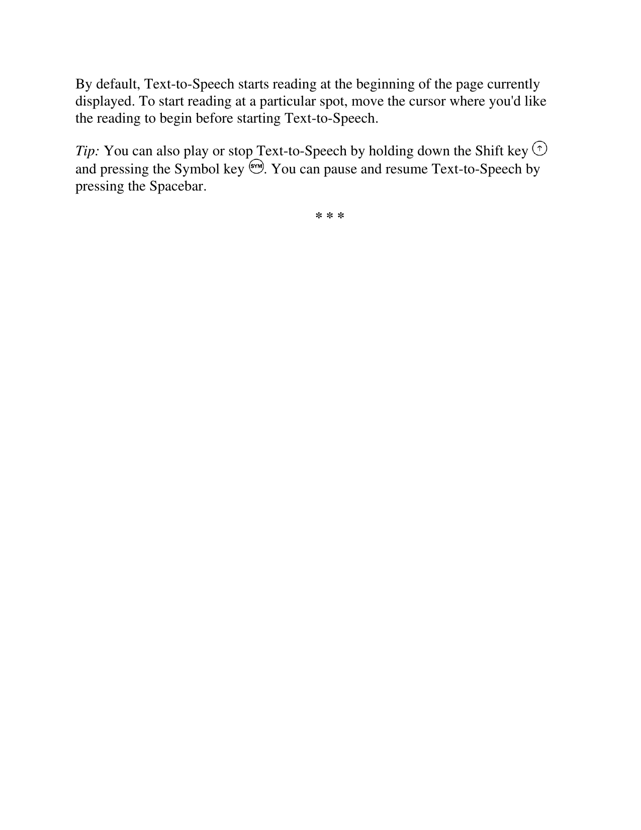   By default, Text-to-Speech starts reading at the beginning of the page currently displayed. To start reading at a particular spot, move the cursor where you&apos;d like the reading to begin before starting Text-to-Speech. Tip: You can also play or stop Text-to-Speech by holding down the Shift key   and pressing the Symbol key  . You can pause and resume Text-to-Speech by pressing the Spacebar. * * * 