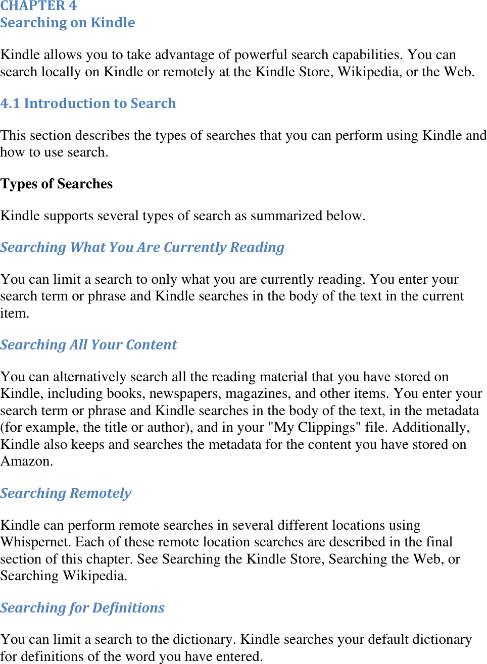   CHAPTER 4 Searching on Kindle Kindle allows you to take advantage of powerful search capabilities. You can search locally on Kindle or remotely at the Kindle Store, Wikipedia, or the Web. 4.1 Introduction to Search This section describes the types of searches that you can perform using Kindle and how to use search. Types of Searches Kindle supports several types of search as summarized below. Searching What You Are Currently Reading You can limit a search to only what you are currently reading. You enter your search term or phrase and Kindle searches in the body of the text in the current item. Searching All Your Content You can alternatively search all the reading material that you have stored on Kindle, including books, newspapers, magazines, and other items. You enter your search term or phrase and Kindle searches in the body of the text, in the metadata (for example, the title or author), and in your &quot;My Clippings&quot; file. Additionally, Kindle also keeps and searches the metadata for the content you have stored on Amazon. Searching Remotely Kindle can perform remote searches in several different locations using Whispernet. Each of these remote location searches are described in the final section of this chapter. See Searching the Kindle Store, Searching the Web, or Searching Wikipedia. Searching for Definitions You can limit a search to the dictionary. Kindle searches your default dictionary for definitions of the word you have entered. 