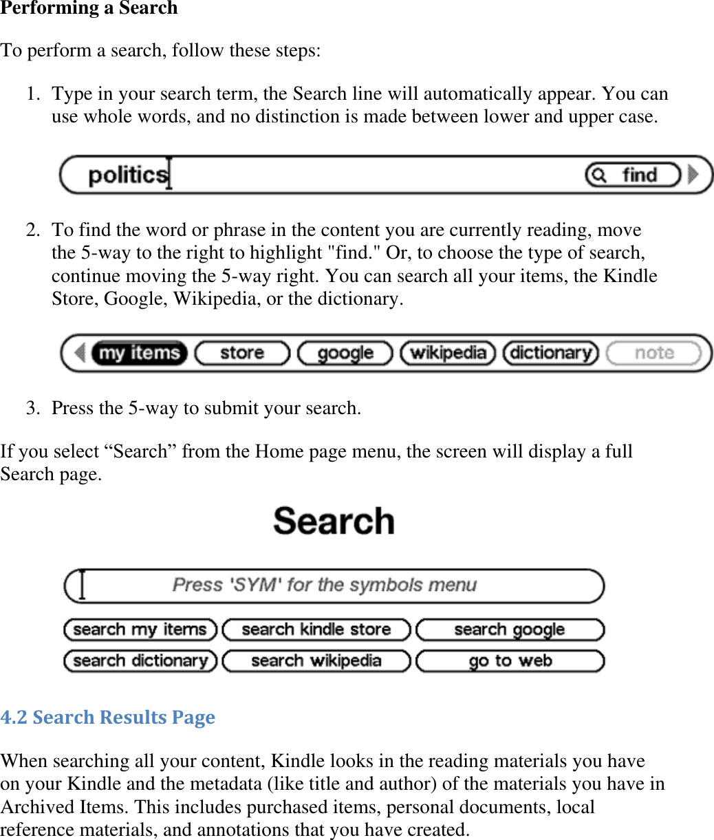   Performing a Search To perform a search, follow these steps: 1. Type in your search term, the Search line will automatically appear. You can use whole words, and no distinction is made between lower and upper case.   2. To find the word or phrase in the content you are currently reading, move the 5-way to the right to highlight &quot;find.&quot; Or, to choose the type of search, continue moving the 5-way right. You can search all your items, the Kindle Store, Google, Wikipedia, or the dictionary.   3. Press the 5-way to submit your search.  If you select ―Search‖ from the Home page menu, the screen will display a full Search page.  4.2 Search Results Page When searching all your content, Kindle looks in the reading materials you have on your Kindle and the metadata (like title and author) of the materials you have in Archived Items. This includes purchased items, personal documents, local reference materials, and annotations that you have created. 