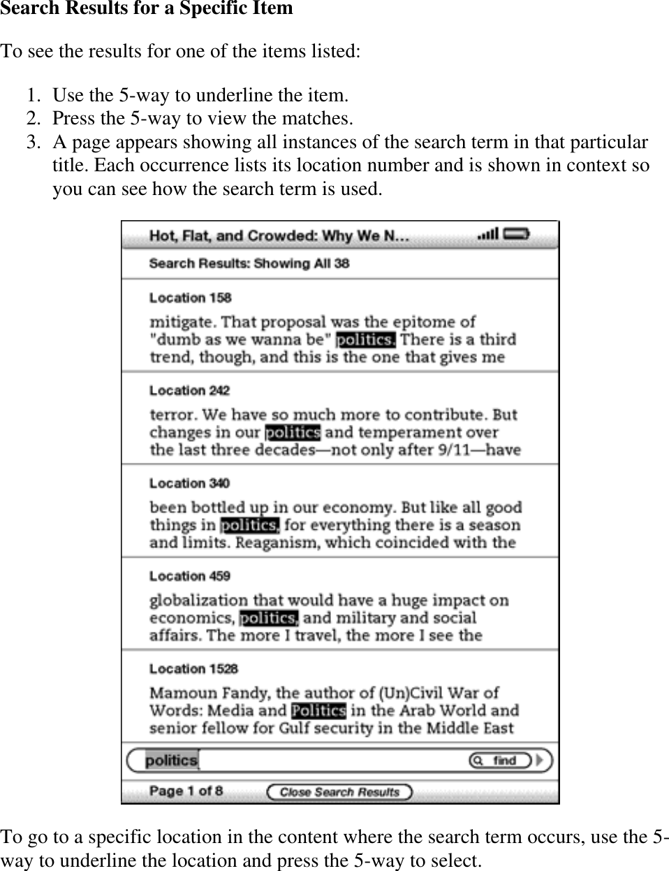   Search Results for a Specific Item To see the results for one of the items listed:  1. Use the 5-way to underline the item.  2. Press the 5-way to view the matches.  3. A page appears showing all instances of the search term in that particular title. Each occurrence lists its location number and is shown in context so you can see how the search term is used.   To go to a specific location in the content where the search term occurs, use the 5-way to underline the location and press the 5-way to select. 