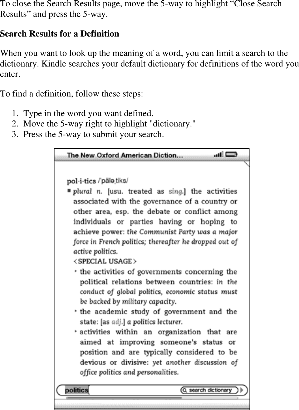   To close the Search Results page, move the 5-way to highlight ―Close Search Results‖ and press the 5-way. Search Results for a Definition When you want to look up the meaning of a word, you can limit a search to the dictionary. Kindle searches your default dictionary for definitions of the word you enter. To find a definition, follow these steps: 1. Type in the word you want defined.  2. Move the 5-way right to highlight &quot;dictionary.&quot;  3. Press the 5-way to submit your search.   