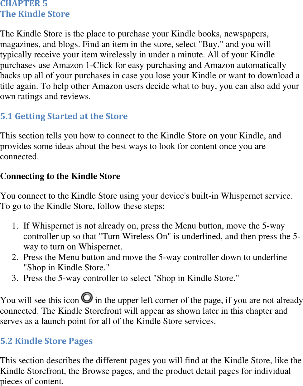   CHAPTER 5 The Kindle Store The Kindle Store is the place to purchase your Kindle books, newspapers, magazines, and blogs. Find an item in the store, select &quot;Buy,&quot; and you will typically receive your item wirelessly in under a minute. All of your Kindle purchases use Amazon 1-Click for easy purchasing and Amazon automatically backs up all of your purchases in case you lose your Kindle or want to download a title again. To help other Amazon users decide what to buy, you can also add your own ratings and reviews. 5.1 Getting Started at the Store This section tells you how to connect to the Kindle Store on your Kindle, and provides some ideas about the best ways to look for content once you are connected. Connecting to the Kindle Store You connect to the Kindle Store using your device&apos;s built-in Whispernet service. To go to the Kindle Store, follow these steps: 1. If Whispernet is not already on, press the Menu button, move the 5-way controller up so that &quot;Turn Wireless On&quot; is underlined, and then press the 5-way to turn on Whispernet.  2. Press the Menu button and move the 5-way controller down to underline &quot;Shop in Kindle Store.&quot;  3. Press the 5-way controller to select &quot;Shop in Kindle Store.&quot;  You will see this icon   in the upper left corner of the page, if you are not already connected. The Kindle Storefront will appear as shown later in this chapter and serves as a launch point for all of the Kindle Store services. 5.2 Kindle Store Pages This section describes the different pages you will find at the Kindle Store, like the Kindle Storefront, the Browse pages, and the product detail pages for individual pieces of content. 