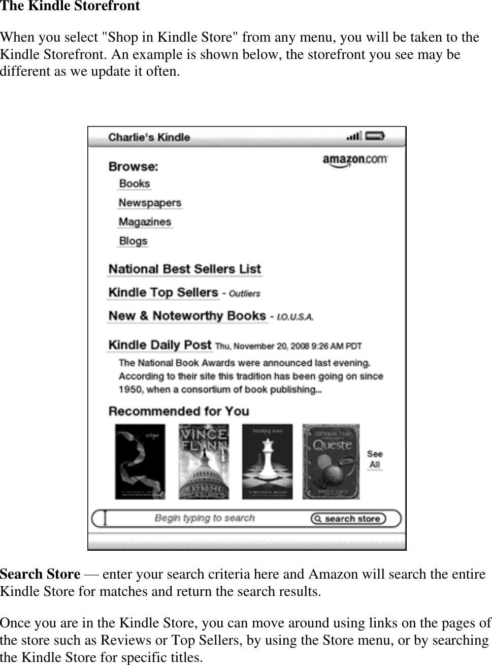   The Kindle Storefront When you select &quot;Shop in Kindle Store&quot; from any menu, you will be taken to the Kindle Storefront. An example is shown below, the storefront you see may be different as we update it often.    Search Store — enter your search criteria here and Amazon will search the entire Kindle Store for matches and return the search results. Once you are in the Kindle Store, you can move around using links on the pages of the store such as Reviews or Top Sellers, by using the Store menu, or by searching the Kindle Store for specific titles. 